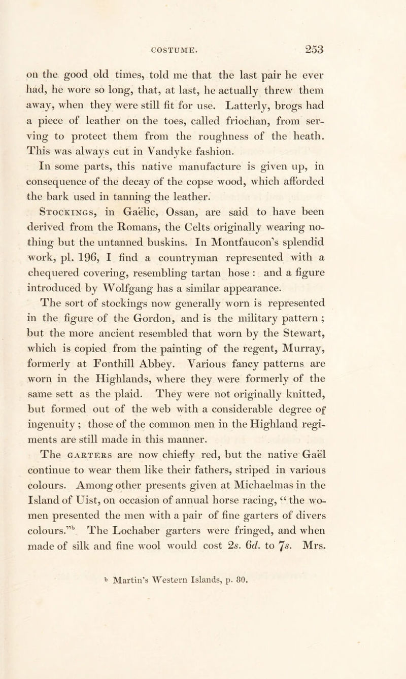 on the good old times, told me that the last pair he ever had, he wore so long, that, at last, he actually threw them away, when they were still fit for use. Latterly, brogs had a piece of leather on the toes, called friochan, from ser¬ ving to protect them from the roughness of the heath. This was always cut in Vandyke fashion. In some parts, this native manufacture is given up, in consequence of the decay of the copse wood, which afforded the bark used in tanning the leather. Stockings, in Gaelic, Ossan, are said to have been derived from the Romans, the Celts originally wearing no¬ thing but the untanned buskins. In Montfaucoffs splendid work, pi. 196, I find a countryman represented with a chequered covering, resembling tartan hose : and a figure introduced by Wolfgang has a similar appearance. The sort of stockings now generally worn is represented in the figure of the Gordon, and is the military pattern ; but the more ancient resembled that worn by the Stewart, which is copied from the painting of the regent, Murray, formerly at Fonthill Abbey. Various fancy patterns are worn in the Highlands, where they were formerly of the same sett as the plaid. They were not originally knitted, but formed out of the web with a considerable degree of ingenuity ; those of the common men in the Highland regi¬ ments are still made in this manner. The garters are now chiefly red, but the native Gael continue to wear them like their fathers, striped in various colours. Among other presents given at Michaelmas in the Island of Uist, on occasion of annual horse racing,44 the wo¬ men presented the men with a pair of fine garters of divers colours.,,b The Lochaber garters were fringed, and when made of silk and fine wool would cost 2s. 6d. to Js. Mrs. b Martin’s Western Islands, p. 80.