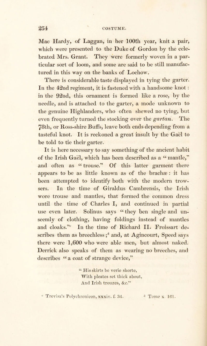 Mac Hardy, of Laggan, in her 100th year, knit a pair, which were presented to the Duke of Gordon by the cele¬ brated Mrs. Grant. They were formerly woven in a par¬ ticular sort of loom, and some are said to be still manufac¬ tured in this way on the banks of Lochow. There is considerable taste displayed in tying the garter. In the 42nd regiment, it is fastened with a handsome knot: in the 92nd, this ornament is formed like a rose, by the needle, and is attached to the garter, a mode unknown to the genuine Highlanders, who often shewed no tying, but even frequently turned the stocking over the gartan. The 78th, or Ross-shire Buffs, leave both ends depending from a tasteful knot. It is reckoned a great insult by the Gael to be told to tie their garter. It is here necessary to say something of the ancient habit of the Irish Gael, which has been described as a 44 mantle,1’ and often as 44 trouse.11 Of this latter garment there appears to be as little known as of the brachas : it has been attempted to identify both with the modern trow- sers. In the time of Giraldus Cambrensis, the Irish wore trouse and mantles, that formed the common dress until the time of Charles I, and continued in partial use even later. Solinus says 44 they ben single and un¬ seemly of clothing, having foldings instead of mantles and cloaks.110 In the time of Richard II. Froissart de¬ scribes them as breechless ;d and, at Agincourt, Speed says there were 1,600 who were able men, but almost naked. Derrick also speaks of them as wearing no breeches, and describes 44 a coat of strange device,11 u His skirts be verie shorte, With pleates set thick about, And Irish trouzes, &amp;c.” c Trevisa’s Polychronicon, xxxiv. f. 34. d Tome x 161.