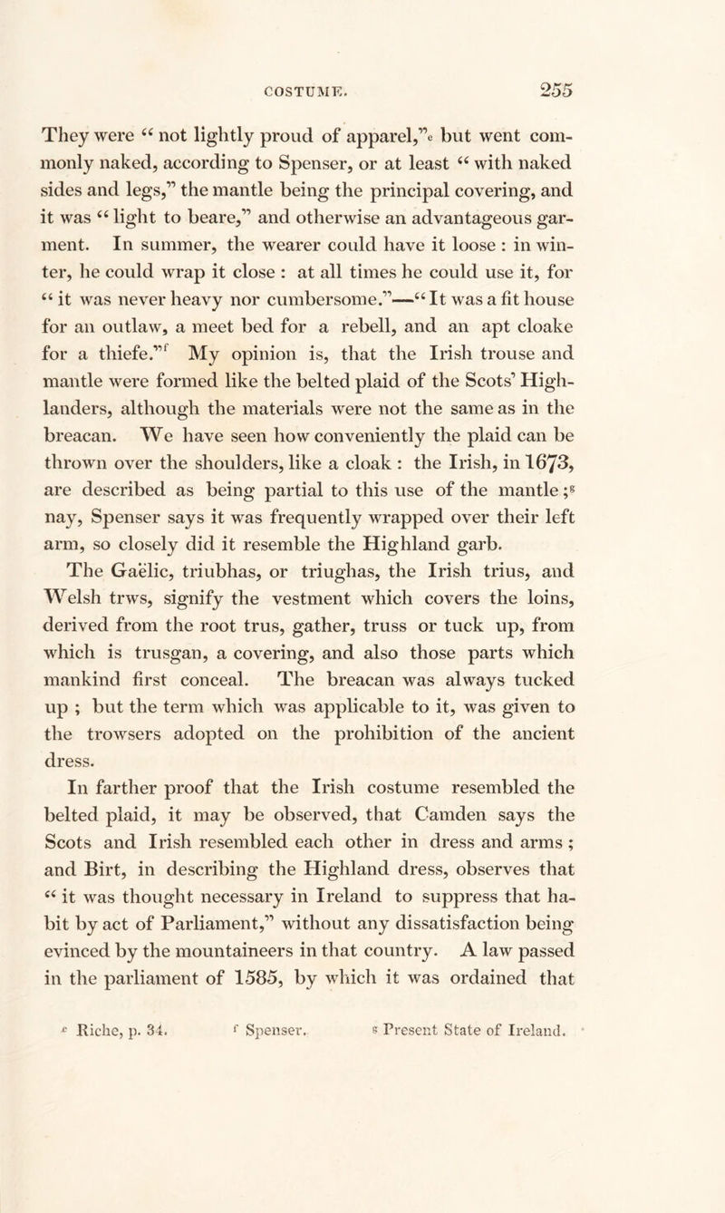 They were “ not lightly proud of apparel,”e but went com¬ monly naked, according to Spenser, or at least “ with naked sides and legs,*11 the mantle being the principal covering, and it was “ light to beare,” and otherwise an advantageous gar¬ ment. In summer, the wearer could have it loose : in win¬ ter, he could wrap it close : at all times he could use it, for “ it was never heavy nor cumbersome.”—u It was a fit house for an outlaw, a meet bed for a rebell, and an apt cloake for a thiefe.’” My opinion is, that the Irish trouse and mantle were formed like the belted plaid of the Scots’ High¬ landers, although the materials were not the same as in the breacan. We have seen how conveniently the plaid can be thrown over the shoulders, like a cloak : the Irish, in 1673, are described as being partial to this use of the mantle ;g nay, Spenser says it was frequently wrapped over their left arm, so closely did it resemble the Highland garb. The Gaelic, triubhas, or triughas, the Irish trius, and Welsh trws, signify the vestment which covers the loins, derived from the root trus, gather, truss or tuck up, from which is trusgan, a covering, and also those parts which mankind first conceal. The breacan was always tucked up ; but the term which was applicable to it, was given to the trowsers adopted on the prohibition of the ancient dress. In farther proof that the Irish costume resembled the belted plaid, it may be observed, that Camden says the Scots and Irish resembled each other in dress and arms ; and Birt, in describing the Highland dress, observes that £< it was thought necessary in Ireland to suppress that ha¬ bit by act of Parliament,” without any dissatisfaction being evinced by the mountaineers in that country. A law passed in the parliament of 1585, by which it was ordained that £ Riche, p. 34. f Spenser. s Present State of Ireland.