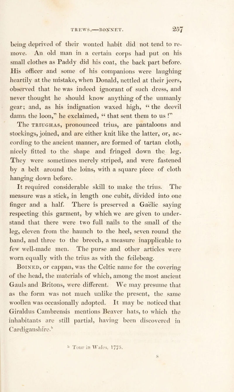 being deprived of their wonted habit did not tend to re¬ move. An old man in a certain corps had put on his small clothes as Paddy did his coat, the back part before. His officer and some of his companions were laughing' heartily at the mistake, when Donald, nettled at their jeers, observed that he was indeed ignorant of such dress, and never thought he should know anything of the unmanly gear; and, as his indignation waxed high, “ the deevil damn the loon,’’ he exclaimed, 66 that sent them to us !” The triughas, pronounced trius, are pantaloons and stockings, joined, and are either knit like the latter, or, ac¬ cording to the ancient manner, are formed of tartan cloth, nicely fitted to the shape and fringed down the leg. They were sometimes merely striped, and were fastened by a belt around the loins, with a square piece of cloth hanging down before. It required considerable skill to make the trius. The measure was a stick, in length one cubit, divided into one finger and a half. There is preserved a Gaelic saying respecting this garment, by which we are given to under¬ stand that there were two full nails to the small of the leg, eleven from the haunch to the heel, seven round the band, and three to the breech, a measure inapplicable to few well-made men. The purse and other articles were worn equally with the trius as with the feilebeag. Boined, or cappan, was the Celtic name for the covering of the head, the materials of which, among the most ancient Gauls and Britons, were different. We may presume that as the form was not much unlike the present, the same woollen was occasionally adopted. It may be noticed that Giraldus Cambrensis mentions Beaver hats, to which the inhabitants are still partial, having been discovered in Cardiganshire.'1 Jl Tour in Wales, 177^- s