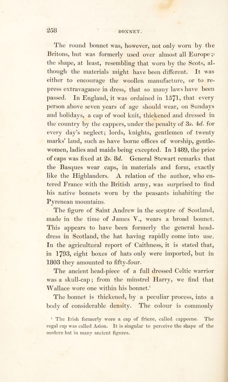 The round bonnet was, however, not only worn by the Britons, but was formerly used over almost all Europe the shape, at least, resembling that worn by the Scots, al¬ though the materials might have been different. It was either to encourage the woollen manufacture, or to re¬ press extravagance in dress, that so many laws have been passed. In England, it was ordained in 1571, that every person above seven years of age should wear, on Sundays and holidays, a cap of wool knit, thickened and dressed in the country by the cappers, under the penalty of 3s. 4d. for every day’s neglect; lords, knights, gentlemen of twenty marks’ land, such as have borne offices of worship, gentle¬ women, ladies and maids being excepted. In 1489, the price of caps was fixed at 2s. 8d. General Stewart remarks that the Basques wear caps, in materials and form, exactly like the Highlanders. A relation of the author, who en¬ tered France with the British army, was surprised to find his native bonnets worn by the peasants inhabiting the Fy renean mountains. The figure of Saint Andrew in the sceptre of Scotland, made in the time of James V., wears a broad bonnet. This appears to have been formerly the general head¬ dress in Scotland, the hat having rapidly come into use. In the agricultural report of Caithness, it is stated that, in 1793, eight boxes of hats only were imported, but in 1803 they amounted to fifty-four. The ancient head-piece of a full dressed Celtic warrior was a skull-cap; from the minstrel Harry, we find that Wallace wore one within his bonnet.1 The bonnet is thickened, by a peculiar process, into a body of considerable density. The colour is commonly ' The Irish formerly wore a cap of frieze, called cappeene. The regal cap was called Asion. It is singular to perceive the shape of the modern hat in many ancient figures.