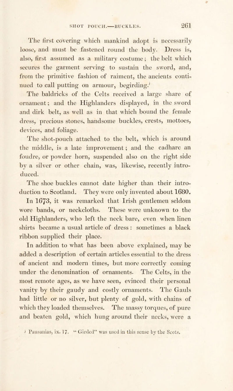 The first covering which mankind adopt is necessarily loose, and must be fastened round the body. Dress is, also, first assumed as a military costume; the belt which secures the garment serving to sustain the sword, and, from the primitive fashion of raiment, the ancients conti¬ nued to call putting on armour, begirding/ The baldricks of the Celts received a large share of ornament; and the Highlanders displayed, in the sword and dirk belt, as well as in that which bound the female dress, precious stones, handsome buckles, crests, mottoes, devices, and foliage. The shot-pouch attached to the belt, which is around the middle, is a late improvement; and the eadharc an foudre, or powder horn, suspended also on the right side by a silver or other chain, was, likewise, recently intro¬ duced. The shoe buckles cannot date higher than their intro¬ duction to Scotland. They were only invented about 1680. In 1673, it was remarked that Irish gentlemen seldom wore bands, or neckcloths. These were unknown to the old Highlanders, who left the neck bare, even when linen shirts became a usual article of dress : sometimes a black ribbon supplied their place. In addition to what has been above explained, may be added a description of certain articles essential to the dress of ancient and modern times, but more correctly coming under the denomination of ornaments. The Celts, in the most remote ages, as we have seen, evinced their personal vanity by their gaudy and costly ornaments. The Gauls had little or no silver, but plenty of gold, with chains of which they loaded themselves. The massy torques, of pure and beaten gold, which hung around their necks, were a j Pausanias, ix. 17. “ Girded” was used in this sense by the Scots.