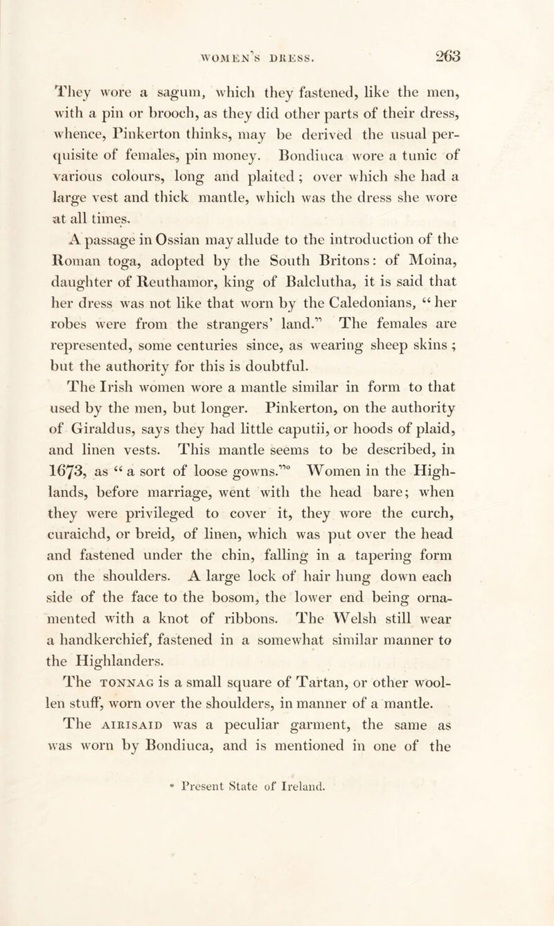 They wore a sagum, which they fastened, like the men, with a pin or brooch, as they did other parts of their dress, whence, Pinkerton thinks, may be derived the usual per¬ quisite of females, pin money. Bondiuca wore a tunic of various colours, long and plaited; over which she had a large vest and thick mantle, which was the dress she wore at all times. A passage in Ossian may allude to the introduction of the Roman toga, adopted by the South Britons: of Moina, daughter of Reuthamor, king of Balclutha, it is said that her dress was not like that worn by the Caledonians, “ her robes were from the strangers’ land.” The females are represented, some centuries since, as wearing sheep skins ; but the authority for this is doubtful. The Irish women wore a mantle similar in form to that used by the men, but longer. Pinkerton, on the authority of Giraldus, says they had little caputii, or hoods of plaid, and linen vests. This mantle seems to be described, in 1673, as “ a sort of loose gowns.”0 Women in the High¬ lands, before marriage, went with the head bare; when they were privileged to cover it, they wore the curch, curaichd, or breid, of linen, which was put over the head and fastened under the chin, falling in a tapering form on the shoulders. A large lock of hair hung down each side of the face to the bosom, the lower end being orna¬ mented with a knot of ribbons. The Welsh still wear a handkerchief, fastened in a somewhat similar manner to the Highlanders. The tonnag is a small square of Tartan, or other wool¬ len stuff, worn over the shoulders, in manner of a mantle. The aiiiisaid was a peculiar garment, the same as was worn by Bondiuca, and is mentioned in one of the * Present State of Ireland.