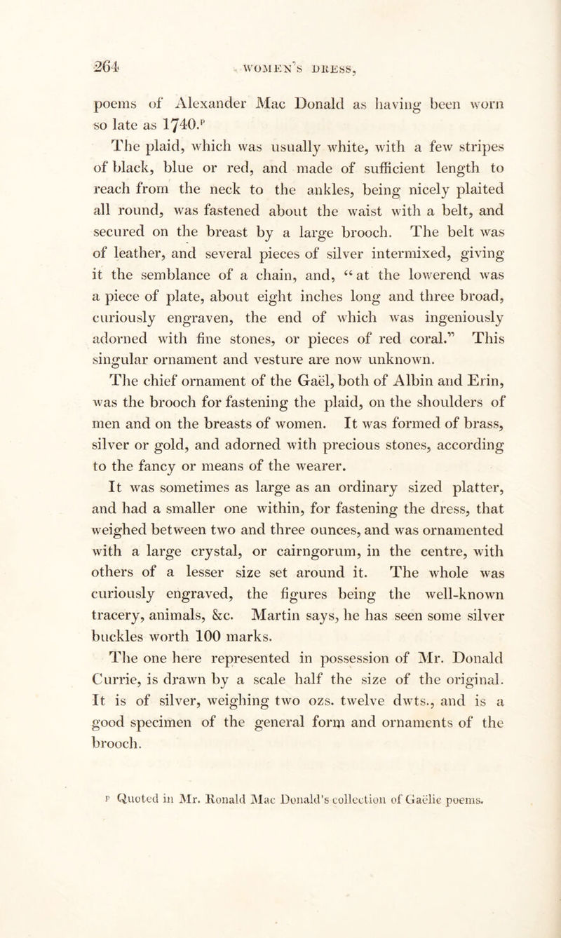 poems of Alexander Mac Donald as having been worn so late as 1740.p The plaid, which was usually white, with a few stripes of black, blue or red, and made of sufficient length to reach from the neck to the ankles, being nicely plaited all round, was fastened about the waist with a belt, and secured on the breast by a large brooch. The belt was of leather, and several pieces of silver intermixed, giving it the semblance of a chain, and, “ at the lower end was a piece of plate, about eight inches long and three broad, curiously engraven, the end of which was ingeniously adorned with fine stones, or pieces of red coral.'’* This singular ornament and vesture are now unknown. The chief ornament of the Gael, both of Albin and Erin, was the brooch for fastening the plaid, on the shoulders of men and on the breasts of women. It was formed of brass, silver or gold, and adorned with precious stones, according to the fancy or means of the wearer. It was sometimes as large as an ordinary sized platter, and had a smaller one within, for fastening the dress, that weighed between two and three ounces, and was ornamented with a large crystal, or cairngorum, in the centre, with others of a lesser size set around it. The whole was curiously engraved, the figures being the well-known tracery, animals, &amp;c. Martin says, he has seen some silver buckles worth 100 marks. The one here represented in possession of Mr. Donald Currie, is drawn by a scale half the size of the original. It is of silver, weighing two ozs. twelve dwts., and is a good specimen of the general form and ornaments of the brooch. p Quoted in Mr. Ronald Mac Donald’s collection of Gaelic poems.