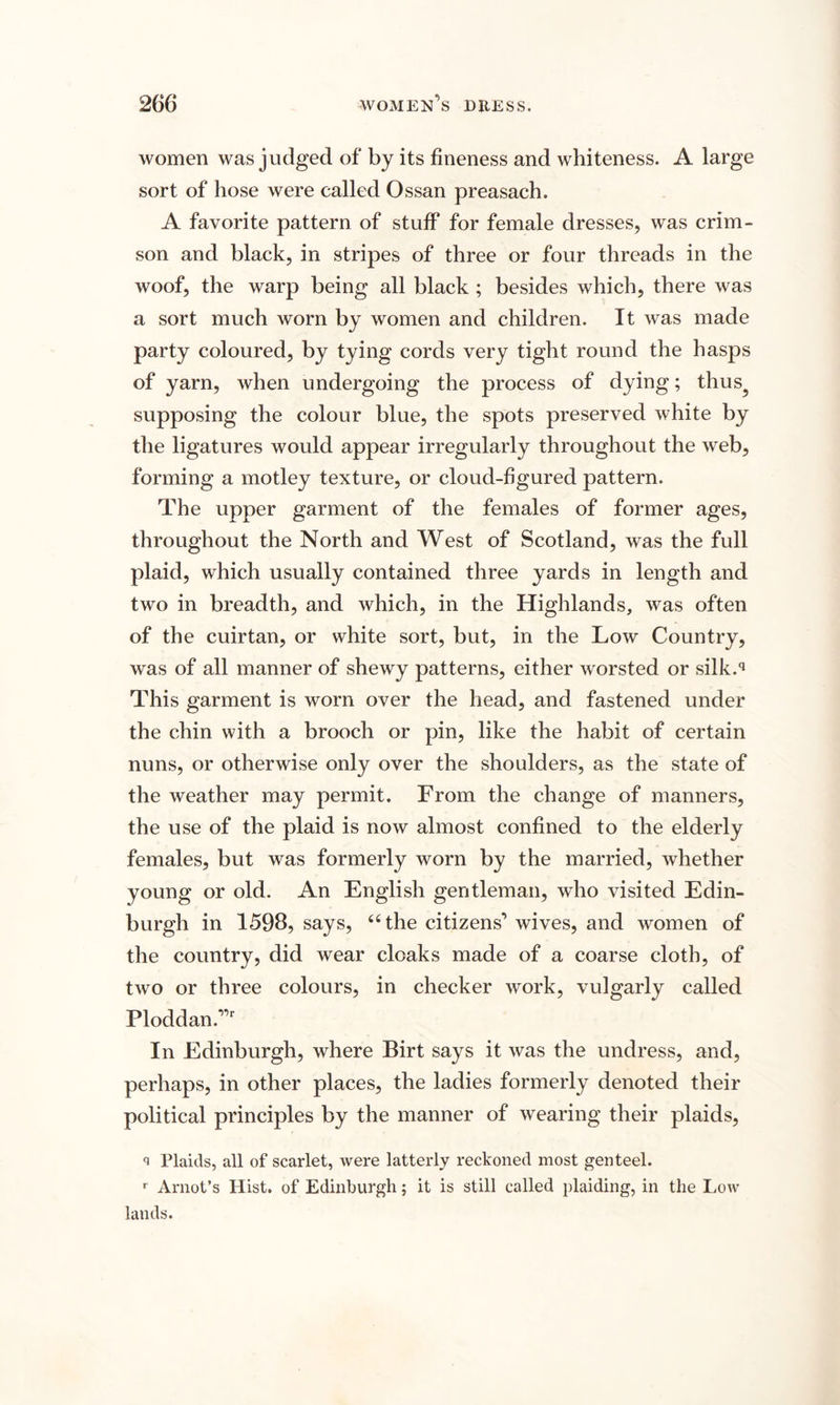 women was judged of by its fineness and whiteness. A large sort of hose were called Ossan preasach. A favorite pattern of stuff for female dresses, was crim¬ son and black, in stripes of three or four threads in the woof, the warp being all black ; besides which, there was a sort much worn by women and children. It was made party coloured, by tying cords very tight round the hasps of yarn, when undergoing the process of dying; thus? supposing the colour blue, the spots preserved white by the ligatures would appear irregularly throughout the web, forming a motley texture, or cloud-figured pattern. The upper garment of the females of former ages, throughout the North and West of Scotland, was the full plaid, which usually contained three yards in length and two in breadth, and which, in the Highlands, was often of the cuirtan, or white sort, but, in the Low Country, was of all manner of shewy patterns, either worsted or silk.q This garment is worn over the head, and fastened under the chin with a brooch or pin, like the habit of certain nuns, or otherwise only over the shoulders, as the state of the weather may permit. From the change of manners, the use of the plaid is now almost confined to the elderly females, but was formerly worn by the married, whether young or old. An English gentleman, who visited Edin¬ burgh in 1598, says, 44 the citizens’ wives, and women of the country, did wear cloaks made of a coarse cloth, of two or three colours, in checker work, vulgarly called Ploddan.,,r In Edinburgh, where Birt says it was the undress, and, perhaps, in other places, the ladies formerly denoted their political principles by the manner of wearing their plaids, <i Plaids, all of scarlet, were latterly reckoned most genteel. r Arnot’s Hist, of Edinburgh; it is still called plaiding, in the Low lauds.