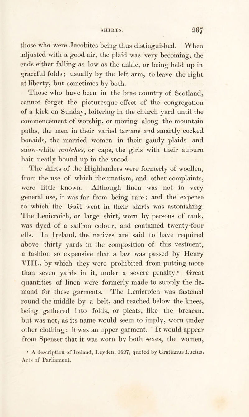 those who were Jacobites being thus distinguished. When adjusted with a good air, the plaid was very becoming, the ends either falling as low as the ankle, or being held up in graceful folds; usually by the left arm, to leave the right at liberty, but sometimes by both. Those who have been in the brae country of Scotland, cannot forget the picturesque effect of the congregation of a kirk on Sunday, loitering in the church yard until the commencement of worship, or moving along the mountain paths, the men in their varied tartans and smartly cocked bonaids, the married women in their gaudy plaids and snow-white mutches, or caps, the girls with their auburn hair neatly bound up in the snood. The shirts of the Highlanders were formerly of woollen, from the use of which rheumatism, and other complaints, were little known. Although linen was not in very general use, it was far from being rare; and the expense to which the Gael went in their shirts was astonishing. The Lenicroich, or large shirt, worn by persons of rank, was dyed of a saffron colour, and contained twenty-four ells. In Ireland, the natives are said to have required above thirty yards in the composition of this vestment, a fashion so expensive that a law was passed by Henry VIII., by which they were prohibited from putting more than seven yards in it, under a severe penalty.8 Great quantities of linen were formerly made to supply the de¬ mand for these garments. The Lenicroich was fastened round the middle by a belt, and reached below the knees, being gathered into folds, or pleats, like the breacan, but was not, as its name would seem to imply, worn under other clothing : it was an upper garment. It would appear from Spenser that it was worn by both sexes, the women, * A description of Ireland, Leyden, 1627, quoted by Gratianus Lucius. Acts of Parliament.