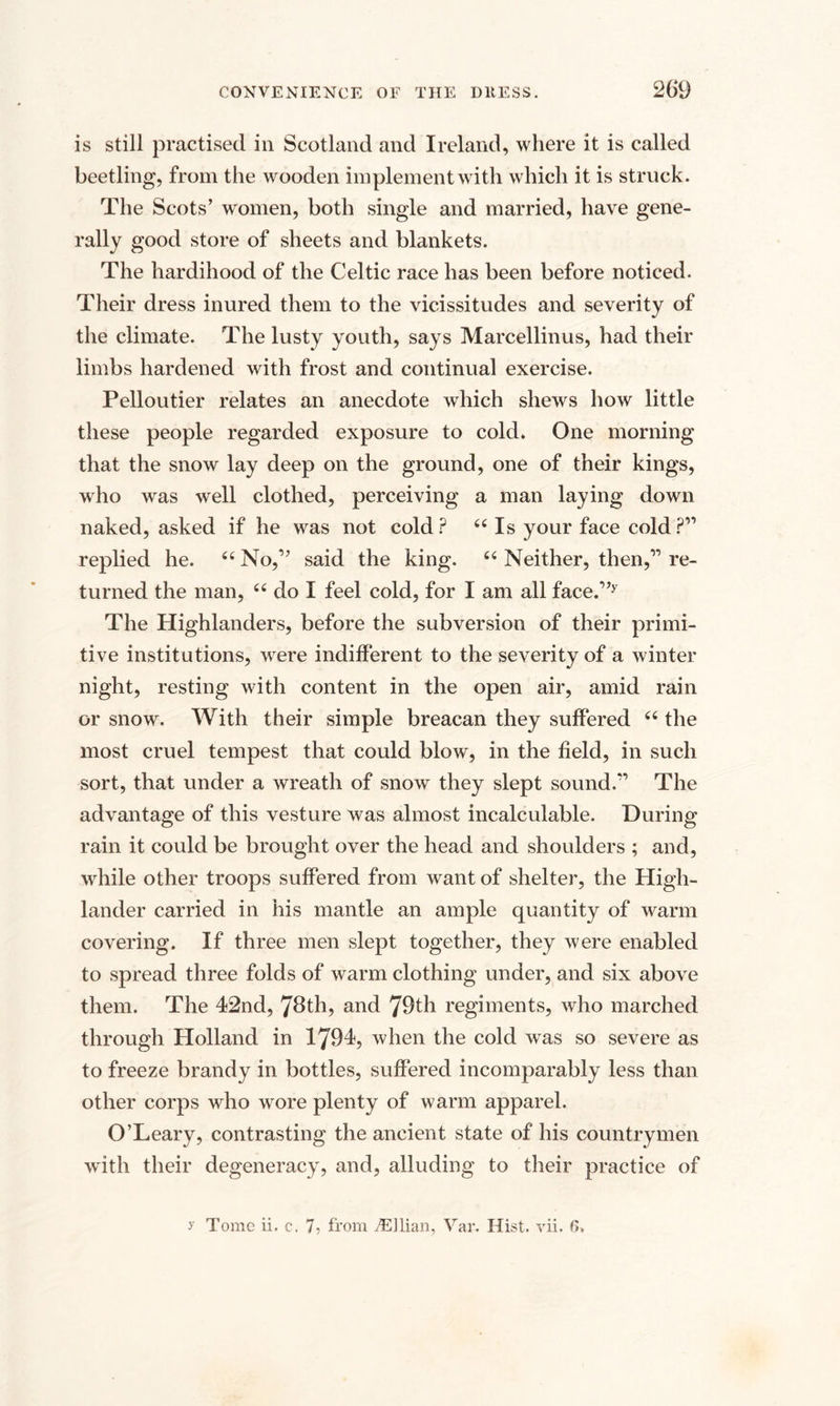 is still practised in Scotland and Ireland, where it is called beetling, from the wooden implement with which it is struck. The Scots’ women, both single and married, have gene¬ rally good store of sheets and blankets. The hardihood of the Celtic race has been before noticed. Their dress inured them to the vicissitudes and severity of the climate. The lusty youth, says Marcellinus, had their limbs hardened with frost and continual exercise. Pelloutier relates an anecdote which shews how little these people regarded exposure to cold. One morning that the snow lay deep on the ground, one of their kings, who was well clothed, perceiving a man laying down naked, asked if he was not cold? 44 Is your face cold?” replied he. “No,1’ said the king. 44 Neither, then,11 re¬ turned the man, 44 do I feel cold, for I am all face.”y The Highlanders, before the subversion of their primi¬ tive institutions, were indifferent to the severity of a winter night, resting with content in the open air, amid rain or snow. With their simple breacan they suffered 44 the most cruel tempest that could blow, in the field, in such sort, that under a wreath of snow they slept sound.*’ The advantage of this vesture was almost incalculable. During rain it could be brought over the head and shoulders ; and, while other troops suffered from want of shelter, the High¬ lander carried in his mantle an ample quantity of warm covering. If three men slept together, they were enabled to spread three folds of warm clothing under, and six above them. The 42nd, 78th, and 79th regiments, who marched through Holland in 1794, when the cold was so severe as to freeze brandy in bottles, suffered incomparably less than other corps who wore plenty of warm apparel. O’Leary, contrasting the ancient state of his countrymen with their degeneracy, and, alluding to their practice of y Tome ii. c. 7? from iEllian, Var. Hist. vii. 6>