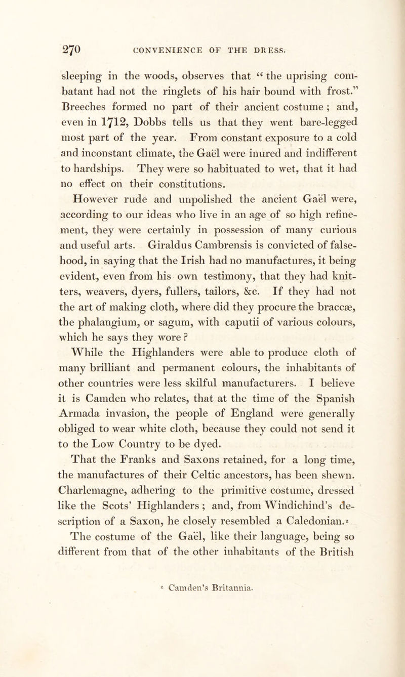 sleeping in the woods, observes that “ the uprising com¬ batant had not the ringlets of his hair bound with frost.’'’ Breeches formed no part of their ancient costume ; and, even in 1712, Dobbs tells us that they went bare-legged most part of the year. From constant exposure to a cold and inconstant climate, the Gael were inured and indifferent to hardships. They were so habituated to wet, that it had no effect on their constitutions. However rude and unpolished the ancient Gael were, according to our ideas who live in an age of so high refine¬ ment, they were certainly in possession of many curious and useful arts. Giraldus Cambrensis is convicted of false¬ hood, in saying that the Irish had no manufactures, it being evident, even from his own testimony, that they had knit¬ ters, weavers, dyers, fullers, tailors, &amp;c. If they had not the art of making cloth, where did they procure the braccae, the phalangium, or sagum, with caputii of various colours, which he says they wore ? While the Highlanders were able to produce cloth of many brilliant and permanent colours, the inhabitants of other countries were less skilful manufacturers. I believe it is Camden who relates, that at the time of the Spanish Armada invasion, the people of England were generally obliged to wear white cloth, because they could not send it to the Low Country to be dyed. That the Franks and Saxons retained, for a long time, the manufactures of their Celtic ancestors, has been shewn. Charlemagne, adhering to the primitive costume, dressed like the Scots’ Highlanders ; and, from Windichind’s de¬ scription of a Saxon, he closely resembled a Caledonian.2 The costume of the Gael, like their language, being so different from that of the other inhabitants of the British z Camden’s Britannia.