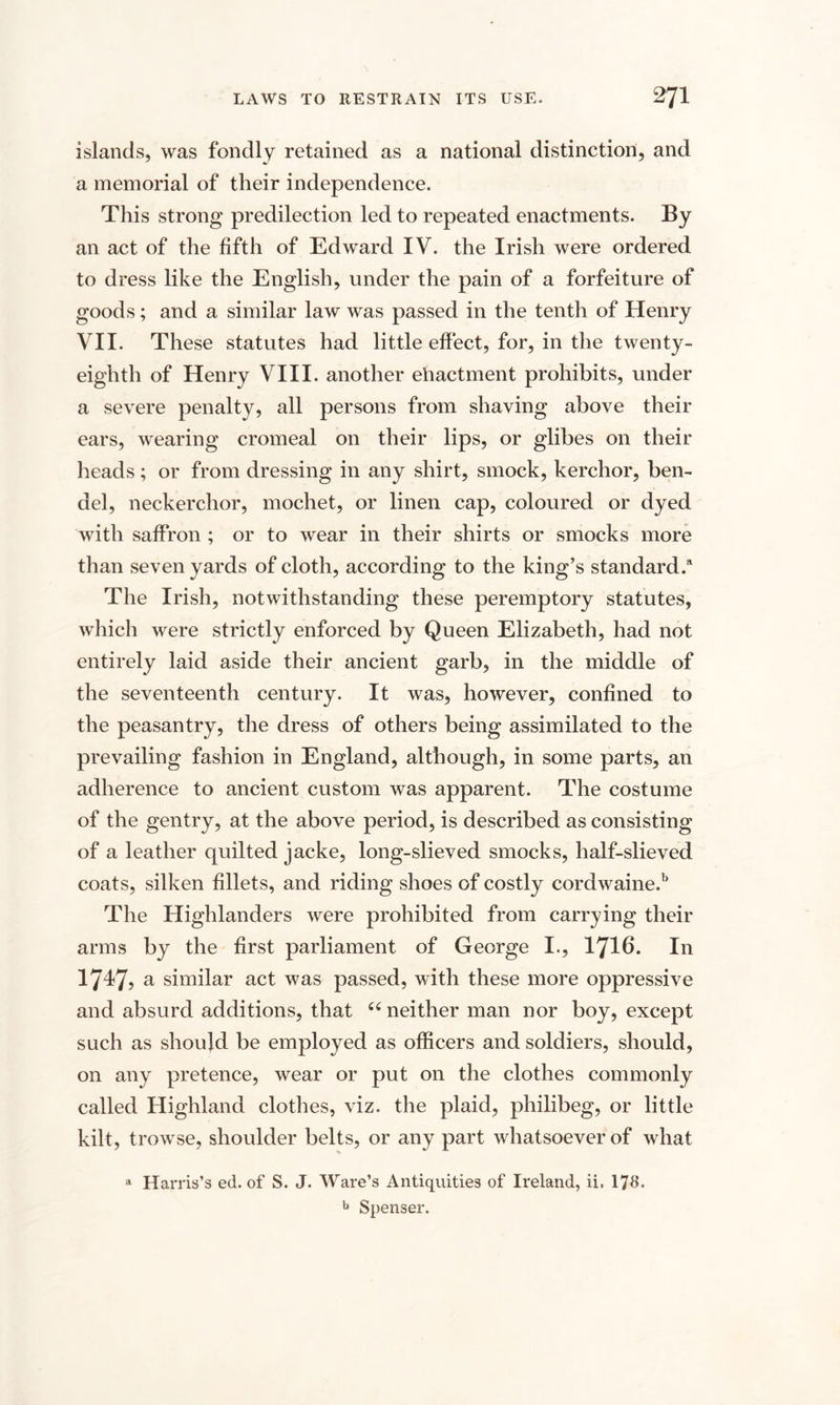 islands, was fondly retained as a national distinction, and a memorial of their independence. This strong predilection led to repeated enactments. By an act of the fifth of Edward IV. the Irish were ordered to dress like the English, under the pain of a forfeiture of goods; and a similar law was passed in the tenth of Henry VII. These statutes had little effect, for, in the twenty- eighth of Henry VIII. another ehactment prohibits, under a severe penalty, all persons from shaving above their ears, wearing cromeal on their lips, or glibes on their heads; or from dressing in any shirt, smock, kerchor, ben- del, neckerchor, mochet, or linen cap, coloured or dyed with saffron ; or to wear in their shirts or smocks more than seven yards of cloth, according to the king’s standard.* The Irish, notwithstanding these peremptory statutes, which were strictly enforced by Queen Elizabeth, had not entirely laid aside their ancient garb, in the middle of the seventeenth century. It was, however, confined to the peasantry, the dress of others being assimilated to the prevailing fashion in England, although, in some parts, an adherence to ancient custom was apparent. The costume of the gentry, at the above period, is described as consisting of a leather quilted jacke, long-slieved smocks, half-slieved coats, silken fillets, and riding shoes of costly cordwaine.b The Highlanders were prohibited from carrying their arms by the first parliament of George I., 1716. In 1747, a similar act was passed, with these more oppressive and absurd additions, that 66 neither man nor boy, except such as should be employed as officers and soldiers, should, on any pretence, wear or put on the clothes commonly called Highland clothes, viz. the plaid, philibeg, or little kilt, trowse, shoulder belts, or any part whatsoever of what a Harris’s ed. of S. J. Ware’s Antiquities of Ireland, ii. 178. b Spenser.