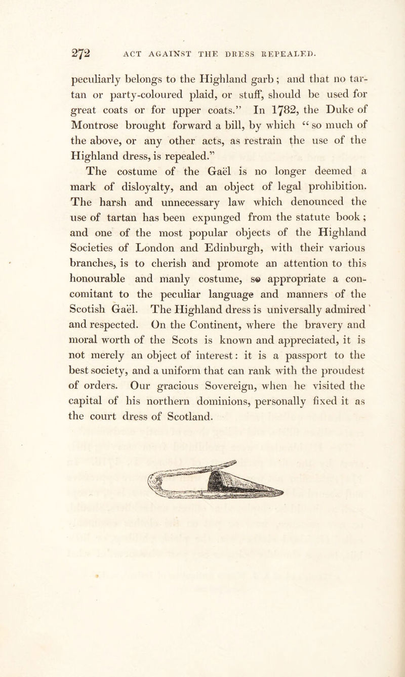 peculiarly belongs to the Highland garb; and that no tar¬ tan or party-coloured plaid, or stuff, should be used for great coats or for upper coats.” In 1782, the Duke of Montrose brought forward a bill, by which ct so much of the above, or any other acts, as restrain the use of the Highland dress, is repealed.” The costume of the Gael is no longer deemed a mark of disloyalty, and an object of legal prohibition. The harsh and unnecessary law which denounced the use of tartan has been expunged from the statute book; and one of the most popular objects of the Highland Societies of London and Edinburgh, with their various branches, is to cherish and promote an attention to this honourable and manly costume, s© appropriate a con¬ comitant to the peculiar language and manners of the Scotish Gael. The Highland dress is universally admired and respected. On the Continent, where the bravery and moral worth of the Scots is known and appreciated, it is not merely an object of interest: it is a passport to the best society, and a uniform that can rank with the proudest of orders. Our gracious Sovereign, when he visited the capital of his northern dominions, personally fixed it as the court dress of Scotland.