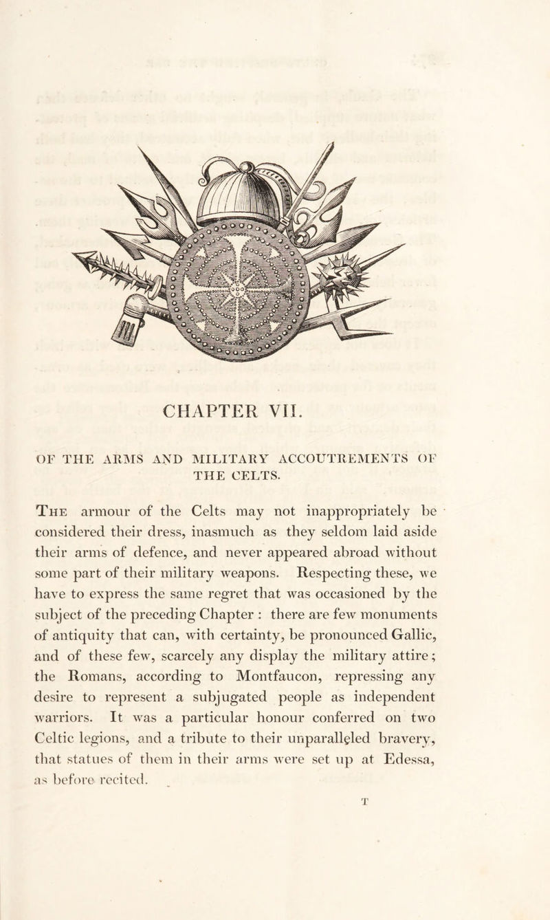 CHAPTER VIE OF THE ARMS AND MILITARY ACCOUTREMENTS OF THE CELTS. The armour of the Celts may not inappropriately he considered their dress, inasmuch as they seldom laid aside their arms of defence, and never appeared abroad without some part of their military weapons. Respecting these, we have to express the same regret that was occasioned by the subject of the preceding Chapter : there are few monuments of antiquity that can, with certainty, be pronounced Gallic, and of these few, scarcely any display the military attire; the Romans, according to Montfaucon, repressing any desire to represent a subjugated people as independent warriors. It was a particular honour conferred on two Celtic legions, and a tribute to their unparalleled bravery, that statues of them in their arms were set up at Edessa, as before recited. T