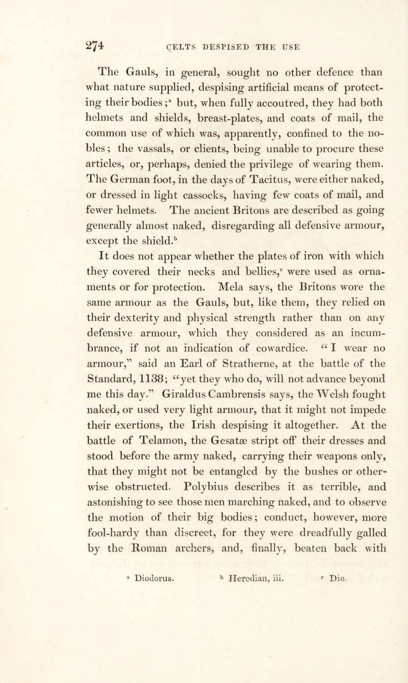 The Gauls, in general, sought no other defence than what nature supplied, despising artificial means of protect¬ ing their bodies ;a but, when fully accoutred, they had both helmets and shields, breast-plates, and coats of mail, the common use of which was, apparently, confined to the no¬ bles ; the vassals, or clients, being unable to procure these articles, or, perhaps, denied the privilege of wearing them. The German foot, in the days of Tacitus, were either naked, or dressed in light cassocks, having few coats of mail, and fewer helmets. The ancient Britons are described as going generally almost naked, disregarding all defensive armour, except the shield.1' It does not appear whether the plates of iron with which they covered their necks and bellies,c were used as orna¬ ments or for protection. Mela says, the Britons wore the same armour as the Gauls, but, like them, they relied on their dexterity and physical strength rather than on any defensive armour, which they considered as an incum¬ brance, if not an indication of cowardice. 44 I wear no armour,11 said an Earl of Stratherne, at the battle of the Standard, 1138; 44yet they who do, will not advance beyond me this day.11 Giraldus Cambrensis says, the Welsh fought naked, or used very light armour, that it might not impede their exertions, the Irish despising it altogether. At the battle of Telamon, the Gesatse stript off their dresses and stood before the army naked, carrying their weapons only, that they might not be entangled by the bushes or other¬ wise obstructed. Polybius describes it as terrible, and astonishing to see those men marching naked, and to observe the motion of their big bodies; conduct, however, more fool-hardy than discreet, for they were dreadfullv galled by the Homan archers, and, finally, beaten back with