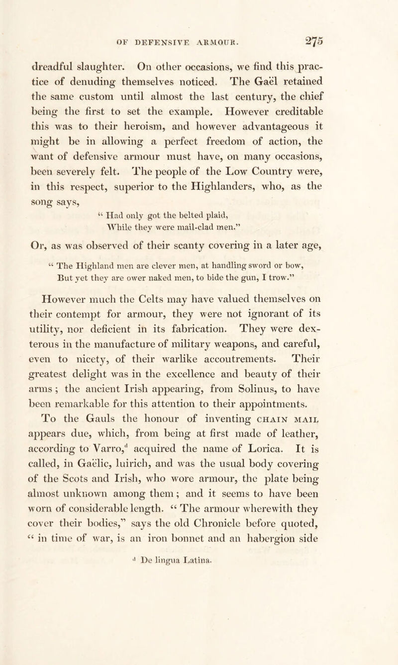 dreadful slaughter. On other occasions, we find this prac¬ tice of denuding themselves noticed. The Gael retained the same custom until almost the last century, the chief being the first to set the example. However creditable this was to their heroism, and however advantageous it might be in allowing a perfect freedom of action, the want of defensive armour must have, on many occasions, been severely felt. The people of the Low Country were, in this respect, superior to the Highlanders, who, as the song says, “ Had only got the belted plaid, While they were mail-clad men.” Or, as was observed of their scanty covering in a later age, “ The Highland men are clever men, at handling sword or bow, But yet they are ower naked men, to bide the gun, I trow.” However much the Celts may have valued themselves on their contempt for armour, they were not ignorant of its utility, nor deficient in its fabrication. They were dex¬ terous in the manufacture of military weapons, and careful, even to nicety, of their warlike accoutrements. Their greatest delight was in the excellence and beauty of their arms ; the ancient Irish appearing, from Solinus, to have been remarkable for this attention to their appointments. To the Gauls the honour of inventing chain mail appears due, which, from being at first made of leather, according to Varro,d acquired the name of Lorica. It is called, in Gaelic, luirich, and was the usual body covering of the Scots and Irish, who wore armour, the plate being almost unknown among them; and it seems to have been worn of considerable length. 44 The armour wherewith they cover their bodies,” says the old Chronicle before quoted, 44 in time of war, is an iron bonnet and an habergion side J De lingua Latina.