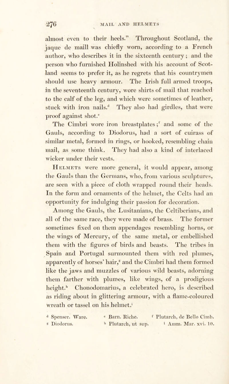 almost even to their heels.’’ Throughout Scotland, the jaque de maill was chiefly worn, according to a French author, who describes it in the sixteenth century; and the person who furnished Holinshed with his account of Scot¬ land seems to prefer it, as he regrets that his countrymen should use heavy armour. The Irish full armed troops, in the seventeenth century, wore shirts of mail that reached to the calf of the leg, and which were sometimes of leather, stuck with iron nails/ They also had girdles, that were proof against shot.6 The Cimbri wore iron breastplates ;f and some of the Gauls, according to Diodorus, had a sort of cuirass of similar metal, formed in rings, or hooked, resembling chain mail, as some think. They had also a kind of interlaced wicker under their vests. H elmets were more general, it would appear, among the Gauls than the Germans, who, from various sculptures, are seen with a piece of cloth wrapped round their heads. In the form and ornaments of the helmet, the Celts had an opportunity for indulging their passion for decoration. Among the Gauls, the Lusitanians, the Celtiberians, and all of the same race, they were made of brass. The former sometimes fixed on them appendages resembling horns, or the wings of Mercury, of the same metal, or embellished them with the figures of birds and beasts. The tribes in Spain and Portugal surmounted them with red plumes, apparently of horses’ hair/ and the Cimbri had them formed like the jaws and muzzles of various wild beasts, adorning them farther with plumes, like wings, of a prodigious height.11 Chonodomarius, a celebrated hero, is described as riding about in glittering armour, with a flame-coloured wreath or tassel on his helmet.' d Spenser. Ware. e Barn. Itiche. f Plutarch, de Bello Cimb. s Diodorus. h Plutarch, ut sup. 5 Amm. Mar. xvi. 10.