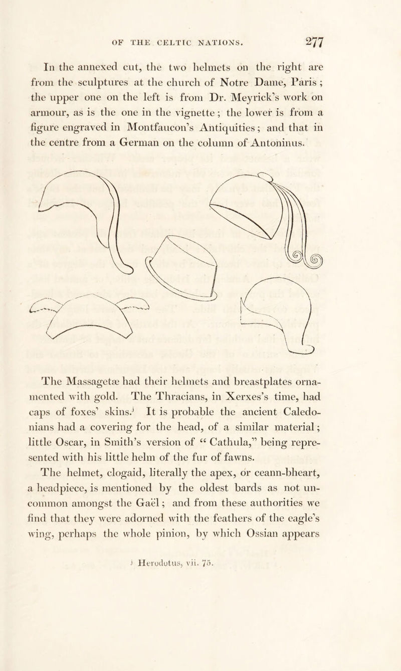 In the annexed cut, the two helmets on the right are from the sculptures at the church of Notre Dame, Paris ; the upper one on the left is from Dr. Meyrick’s work on armour, as is the one in the vignette; the lower is from a figure engraved in Montfaucon’s Antiquities; and that in the centre from a German on the column of Antoninus. The Massagette had their helmets and breastplates orna¬ mented with gold. The Thracians, in Xerxes’s time, had caps of foxes”1 skins.’ It is probable the ancient Caledo¬ nians had a covering for the head, of a similar material; little Oscar, in Smith’s version of “ Cathula,” being repre¬ sented with his little helm of the fur of fawns. The helmet, clogaid, literally the apex, or ceann-bheart, a headpiece, is mentioned by the oldest bards as not un¬ common amongst the Gael; and from these authorities we find that they were adorned with the feathers of the eaglets wing, perhaps the whole pinion, by which Ossian appears j Herodotus, vii. 75.