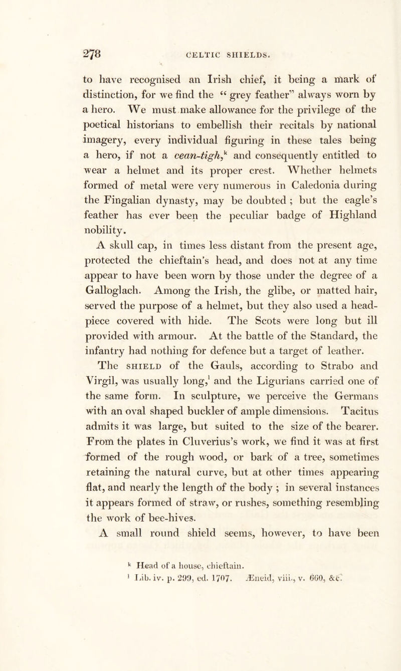 to have recognised an Irish chief, it being a mark of distinction, for we find the 44 grey feather11 always worn by a hero. We must make allowance for the privilege of the poetical historians to embellish their recitals by national imagery, every individual figuring in these tales being a hero, if not a cean-tighf and consequently entitled to wear a helmet and its proper crest. Whether helmets formed of metal were very numerous in Caledonia during the Fingalian dynasty, may be doubted ; but the eagle’s feather has ever been the peculiar badge of Highland nobility. A skull cap, in times less distant from the present age, protected the chieftain’s head, and does not at any time appear to have been worn by those under the degree of a Galloglach. Among the Irish, the glibe, or matted hair, served the purpose of a helmet, but they also used a head- piece covered with hide. The Scots were long but ill provided with armour. At the battle of the Standard, the infantry had nothing for defence but a target of leather. The shield of the Gauls, according to Strabo and Virgil, was usually long,1 and the Ligurians carried one of the same form. In sculpture, we perceive the Germans with an oval shaped buckler of ample dimensions. Tacitus admits it was large, but suited to the size of the bearer. From the plates in Cluverius’s work, we find it was at first formed of the rough wood, or bark of a tree, sometimes retaining the natural curve, but at other times appearing flat, and nearly the length of the body ; in several instances it appears formed of straw, or rushes, something resembling the work of bee-hives. A small round shield seems, however, to have been k Head of a house, chieftain. 1 Lib. iv. p. 209, ed. 1707. TEneid, viib, v. 600, &amp;c?