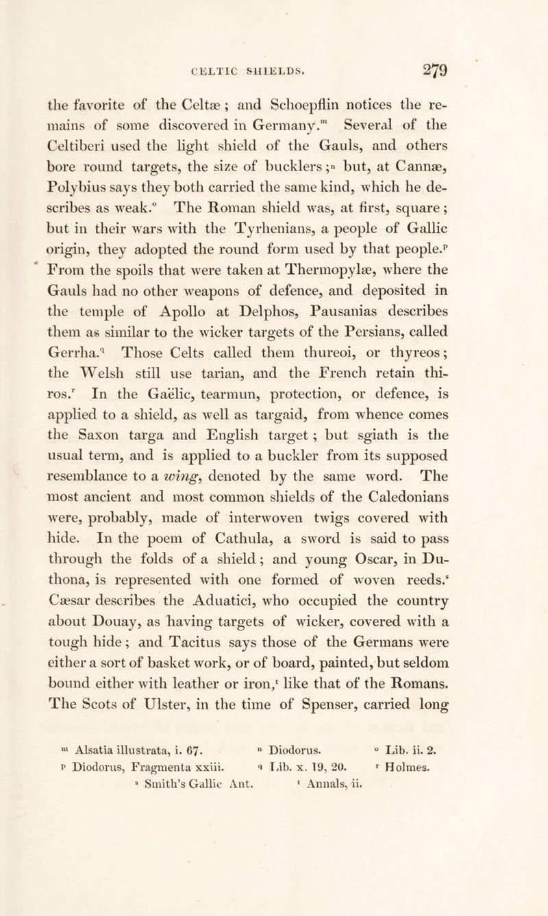 the favorite of the Celtas ; and Schoepflin notices the re¬ mains of some discovered in Germany.™ Several of the Celtiberi used the light shield of the Gauls, and others bore round targets, the size of bucklers;» but, at Cannae, Polybius says they both carried the same kind, which he de¬ scribes as weak.0 The Roman shield was, at first, square; but in their wars with the Tyrhenians, a people of Gallic origin, they adopted the round form used by that people.1* From the spoils that were taken at Thermopylae, where the Gauls had no other weapons of defence, and deposited in the temple of Apollo at Delphos, Pausanias describes them as similar to the wicker targets of the Persians, called Gerrha.q Those Celts called them thureoi, or thyreos; the Welsh still use tarian, and the French retain thi- ros.r In the Gaelic, tearmun, protection, or defence, is applied to a shield, as well as targaid, from whence comes the Saxon targa and English target ; but sgiath is the usual term, and is applied to a buckler from its supposed resemblance to a wing, denoted by the same word. The most ancient and most common shields of the Caledonians were, probably, made of interwoven twigs covered with hide. In the poem of Cathula, a sword is said to pass through the folds of a shield; and young Oscar, in Du- thona, is represented with one formed of woven reeds.8 Caesar describes the Aduatici, who occupied the country about Douay, as having targets of wicker, covered with a tough hide; and Tacitus says those of the Germans were either a sort of basket work, or of board, painted, but seldom bound either with leather or iron/ like that of the Romans. The Scots of Ulster, in the time of Spenser, carried long m Alsatia illustrata, i. 67. n Diodorus. 0 Lib. ii. 2. i* Diodorus, Fragmenta xxiii. * Lib. x. 19, 20. r Holmes. s Smith’s Gallic Ant. 1 Annals, ii.
