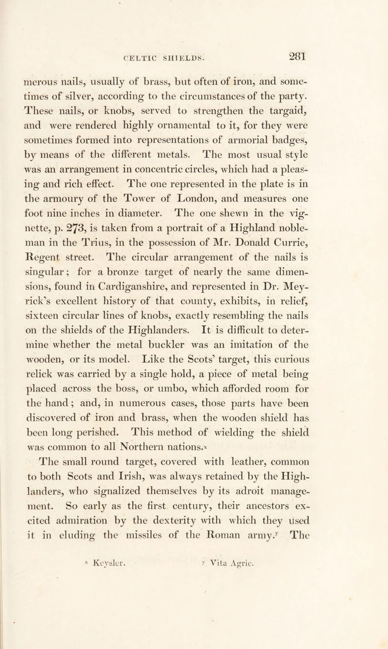 merous nails, usually of brass, but often of iron, and some¬ times of silver, according to the circumstances of the party. These nails, or knobs, served to strengthen the targaid, and were rendered highly ornamental to it, for they were sometimes formed into representations of armorial badges, by means of the different metals. The most usual style was an arrangement in concentric circles, which had a pleas¬ ing and rich effect. The one represented in the plate is in the armoury of the Tower of London, and measures one foot nine inches in diameter. The one shewn in the vig¬ nette, p. 273, is taken from a portrait of a Highland noble¬ man in the Trius, in the possession of Mr. Donald Currie, Regent street. The circular arrangement of the nails is singular; for a bronze target of nearly the same dimen¬ sions, found in Cardiganshire, and represented in Dr. Mey- rick’s excellent history of that county, exhibits, in relief, sixteen circular lines of knobs, exactly resembling the nails on the shields of the Highlanders. It is difficult to deter¬ mine whether the metal buckler was an imitation of the wooden, or its model. Like the Scots’’ target, this curious relick was carried by a single hold, a piece of metal being placed across the boss, or umbo, which afforded room for the hand; and, in numerous cases, those parts have been discovered of iron and brass, when the wooden shield has been long perished. This method of wielding the shield was common to all Northern nations.* The small round target, covered with leather, common to both Scots and Irish, was always retained by the High¬ landers, who signalized themselves by its adroit manage¬ ment. So early as the first century, their ancestors ex¬ cited admiration by the dexterity with which they used it in eluding the missiles of the Roman army.y The Keysler. y Vila Agric. X