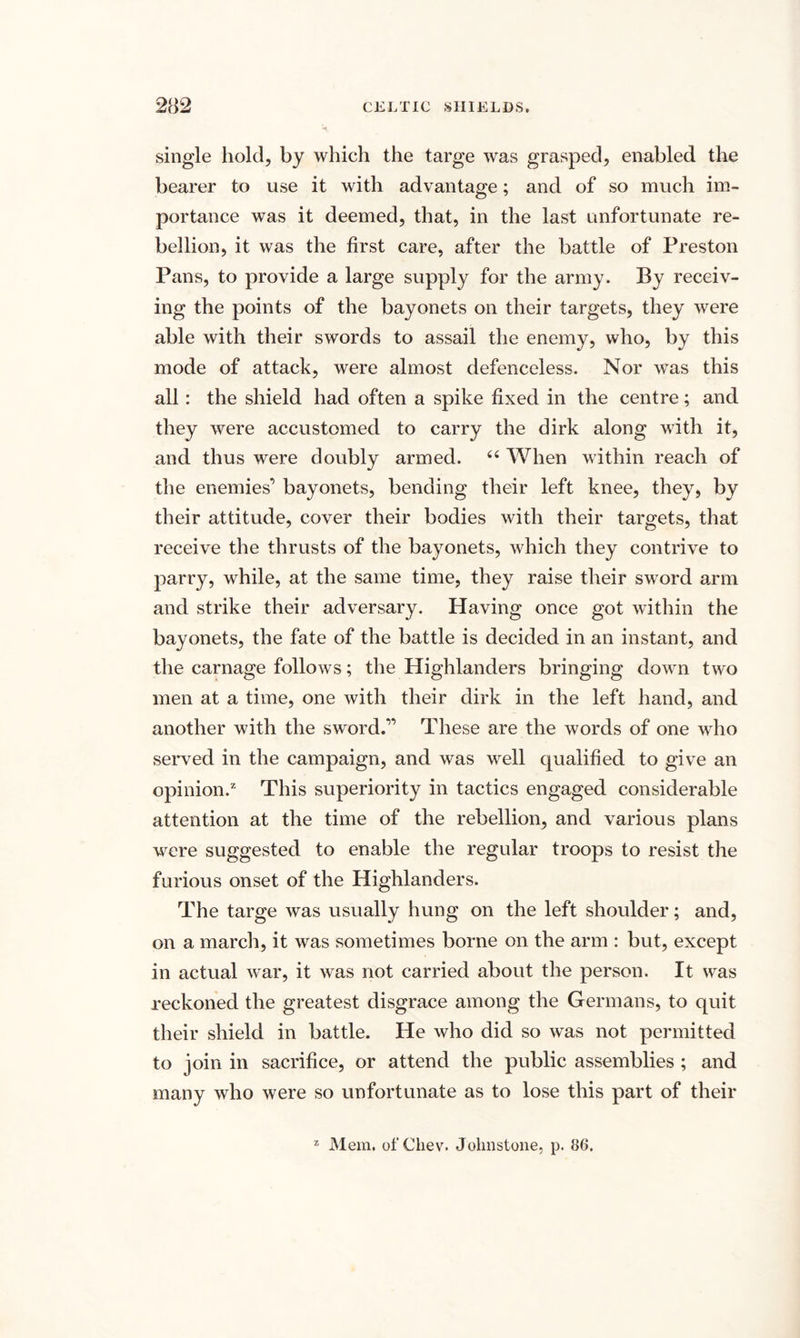 single hold, by which the targe was grasped, enabled the bearer to use it with advantage; and of so much im¬ portance was it deemed, that, in the last unfortunate re¬ bellion, it was the first care, after the battle of Preston Pans, to provide a large supply for the army. By receiv¬ ing the points of the bayonets on their targets, they were able with their swords to assail the enemy, who, by this mode of attack, were almost defenceless. Nor was this all: the shield had often a spike fixed in the centre; and they were accustomed to carry the dirk along with it, and thus were doubly armed. 66 When within reach of the enemies’ bayonets, bending their left knee, they, by their attitude, cover their bodies with their targets, that receive the thrusts of the bayonets, which they contrive to parry, while, at the same time, they raise their sword arm and strike their adversary. Having once got within the bayonets, the fate of the battle is decided in an instant, and the carnage follows; the Highlanders bringing down two men at a time, one with their dirk in the left hand, and another with the sword.” These are the words of one who served in the campaign, and was well qualified to give an opinion.2 This superiority in tactics engaged considerable attention at the time of the rebellion, and various plans were suggested to enable the regular troops to resist the furious onset of the Highlanders. The targe was usually hung on the left shoulder; and, on a march, it was sometimes borne on the arm : but, except in actual war, it was not carried about the person. It was reckoned the greatest disgrace among the Germans, to quit their shield in battle. He who did so was not permitted to join in sacrifice, or attend the public assemblies ; and many who were so unfortunate as to lose this part of their 2 Mem. of Chev. Johnstone, p. 86.