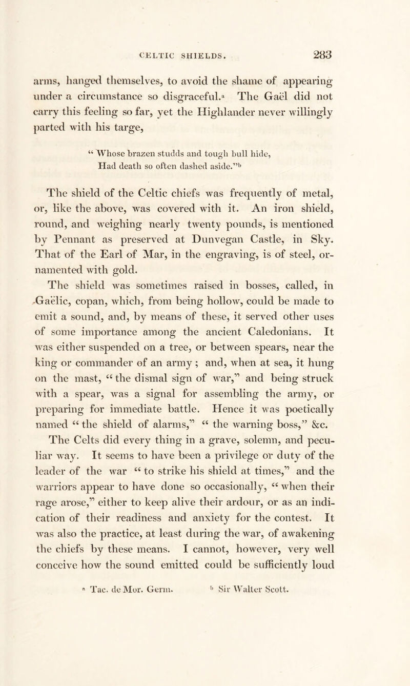 arms, hanged themselves, to avoid the shame of appearing under a circumstance so disgraceful.3 The Gael did not carry this feeling so far, yet the Highlander never willingly parted with his targe, “ Whose brazen studds and tough bull hide, Had death so often dashed aside.”b The shield of the Celtic chiefs was frequently of metal, or, like the above, was covered with it. An iron shield, round, and weighing nearly twenty pounds, is mentioned by Pennant as preserved at Dunvegan Castle, in Sky. That of the Earl of Mar, in the engraving, is of steel, or¬ namented with gold. The shield was sometimes raised in bosses, called, in Gaelic, copan, which, from being hollow, could be made to emit a sound, and, by means of these, it served other uses of some importance among the ancient Caledonians. It was either suspended on a tree, or between spears, near the king or commander of an army ; and, when at sea, it hung on the mast, 44 the dismal sign of war,11 and being struck with a spear, was a signal for assembling the army, or preparing for immediate battle. Hence it was poetically named 44 the shield of alarms,11 44 the warning boss,” &amp;c. The Celts did every thing in a grave, solemn, and pecu¬ liar way. It seems to have been a privilege or duty of the leader of the war 44 to strike his shield at times,11 and the warriors appear to have done so occasionally, 44 when their rage arose,11 either to keep alive their ardour, or as an indi¬ cation of their readiness and anxiety for the contest. It was also the practice, at least during the war, of awakening the chiefs by these means. I cannot, however, very well conceive how the sound emitted could be sufficiently loud a Tac. de Mor. Germ. b Sir Walter Scott.