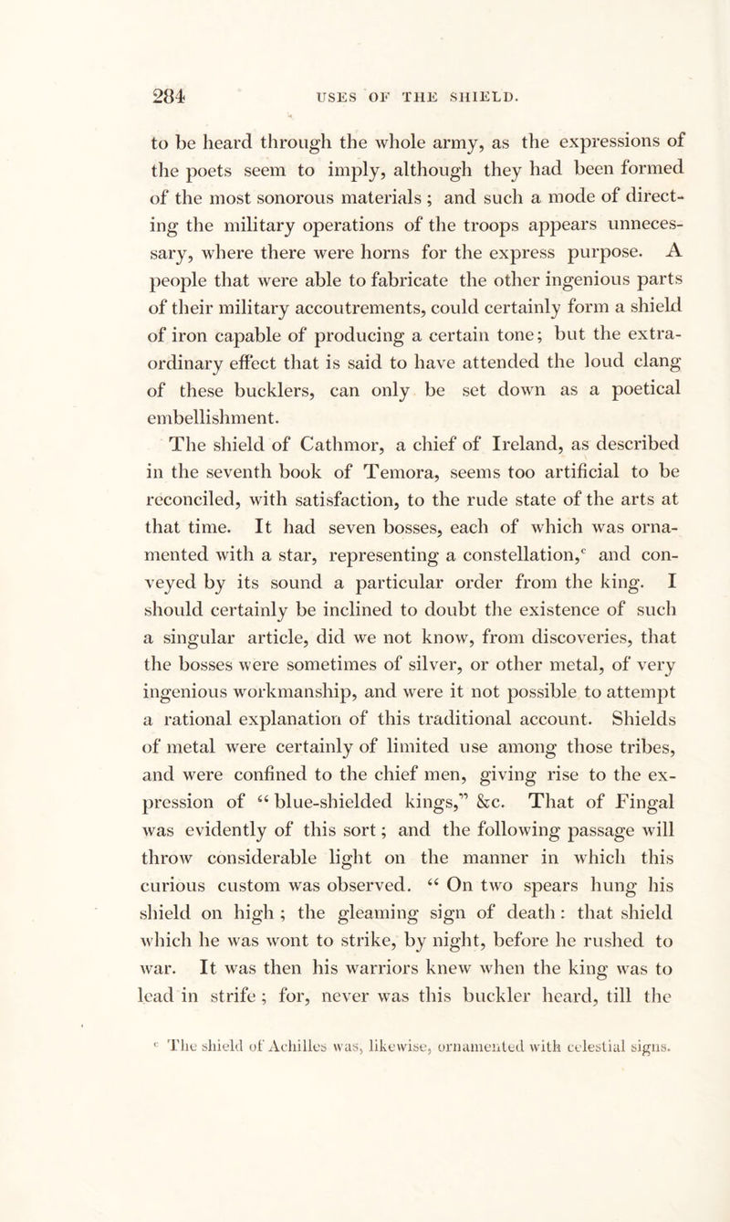 to be heard through the whole army, as the expressions of the poets seem to imply, although they had been formed of the most sonorous materials ; and such a mode of direct¬ ing the military operations of the troops appears unneces¬ sary, where there were horns for the express purpose. A people that were able to fabricate the other ingenious parts of their military accoutrements, could certainly form a shield of iron capable of producing a certain tone; but the extra¬ ordinary effect that is said to have attended the loud clang of these bucklers, can only be set down as a poetical embellishment. The shield of Cathmor, a chief of Ireland, as described in the seventh book of Temora, seems too artificial to be reconciled, with satisfaction, to the rude state of the arts at that time. It had seven bosses, each of which was orna¬ mented with a star, representing a constellation,0 and con¬ veyed by its sound a particular order from the king. I should certainly be inclined to doubt the existence of such a singular article, did we not know, from discoveries, that the bosses were sometimes of silver, or other metal, of very ingenious workmanship, and were it not possible to attempt a rational explanation of this traditional account. Shields of metal were certainly of limited use among those tribes, and were confined to the chief men, giving rise to the ex¬ pression of “blue-shielded kings,” &amp;c. That of Fingal was evidently of this sort; and the following passage will throw considerable light on the manner in which this curious custom was observed. “ On two spears hung his shield on high ; the gleaming sign of death: that shield which he was wont to strike, by night, before he rushed to war. It was then his warriors knew when the king was to lead in strife ; for, never was this buckler heard, till the c The shield of Achilles was, likewise, ornamented with celestial signs.