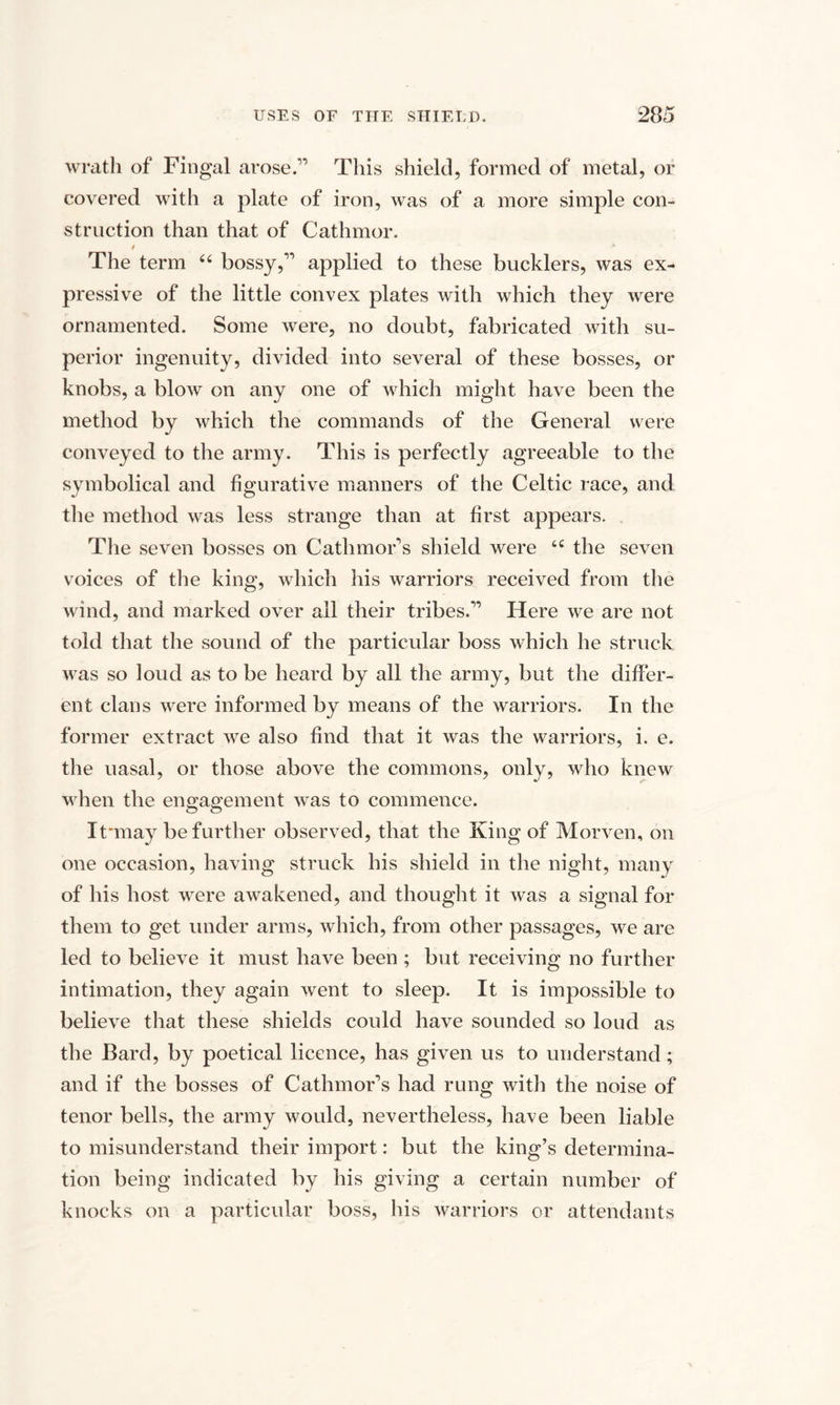 wrath of Fingal arose.’’ This shield, formed of metal, or covered with a plate of iron, was of a more simple con¬ struction than that of Cathmor. The term 44 bossy,” applied to these bucklers, was ex¬ pressive of the little convex plates with which they were ornamented. Some were, no doubt, fabricated with su¬ perior ingenuity, divided into several of these bosses, or knobs, a blow on any one of which might have been the method by which the commands of the General were conveyed to the army. This is perfectly agreeable to the symbolical and figurative manners of the Celtic race, and the method was less strange than at first appears. The seven bosses on Cathmor’s shield were 44 the seven voices of the king, which his warriors received from the wind, and marked over ail their tribes.” Here we are not told that the sound of the particular boss which he struck was so loud as to be heard by all the army, but the differ¬ ent clans were informed by means of the warriors. In the former extract we also find that it was the warriors, i. e. the nasal, or those above the commons, only, who knew when the engagement was to commence. It'may be further observed, that the King of Morven, on one occasion, having struck his shield in the night, many of his host were awakened, and thought it was a signal for them to get under arms, which, from other passages, we are led to believe it must have been ; but receiving no further intimation, they again went to sleep. It is impossible to believe that these shields could have sounded so loud as the Bard, by poetical licence, has given us to understand ; and if the bosses of Cathmor’s had rung with the noise of tenor bells, the army would, nevertheless, have been liable to misunderstand their import: but the king’s determina¬ tion being indicated by his giving a certain number of knocks on a particular boss, his warriors or attendants