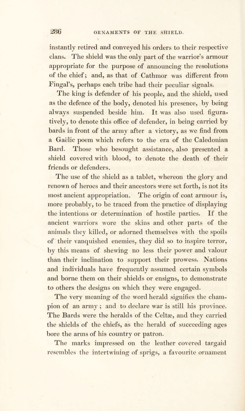 instantly retired and conveyed his orders to their respective clans. The shield was the only part of the warrior's armour appropriate for the purpose of announcing the resolutions of the chief; and, as that of Cathmor was different from FingaFs, perhaps each tribe had their peculiar signals. The king is defender of his people, and the shield, used as the defence of the body, denoted his presence, by being always suspended beside him. It was also used figura¬ tively, to denote this office of defender, in being carried by bards in front of the army after a victory, as we find from a Gaelic poem which refers to the era of the Caledonian Bard. Those who besought assistance, also presented a shield covered with blood, to denote the death of their friends or defenders. The use of the shield as a tablet, whereon the glory and renown of heroes and their ancestors were set forth, is not its most ancient appropriation. The origin of coat armour is, more probably, to be traced from the practice of displaying the intentions or determination of hostile parties. If the ancient warriors wore the skins and other parts of the animals they killed, or adorned themselves with the spoils of their vanquished enemies, they did so to inspire terror, by this means of shewing no less their power and valour than their inclination to support their prowess. Nations and individuals have frequently assumed certain symbols and borne them on their shields or ensigns, to demonstrate to others the designs on which they were engaged. The very meaning of the word herald signifies the cham¬ pion of an army ; and to declare war is still his province. The Bards were the heralds of the Celtse, and they carried the shields of the chiefs, as the herald of succeeding ages bore the arms of his country or patron. The marks impressed on the leather covered targaid resembles the intertwining of sprigs, a favourite ornament