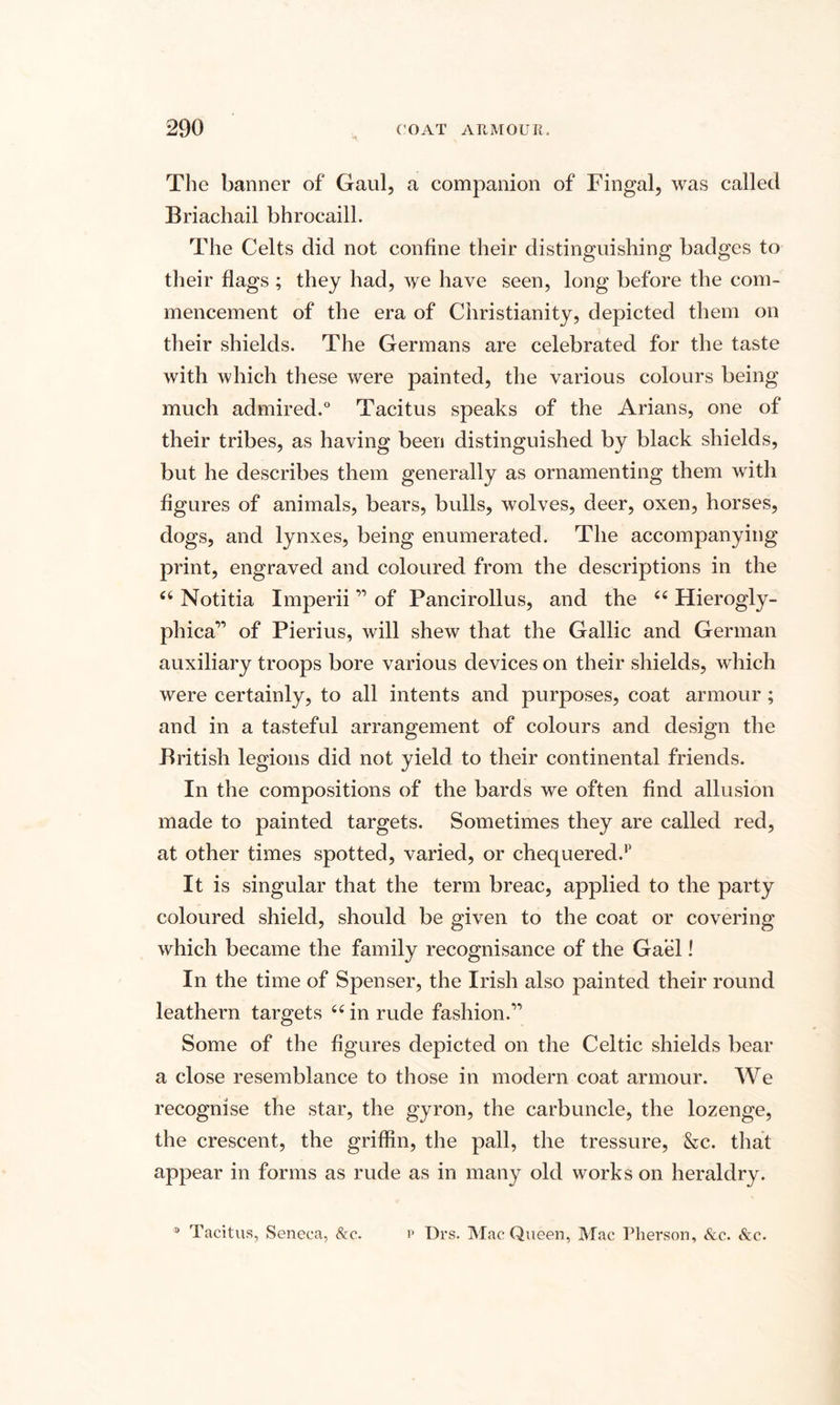 The banner of Gaul, a companion of Fingal, was called Briachail bhrocaill. The Celts did not confine their distinguishing badges to their flags ; they had, we have seen, long before the com¬ mencement of the era of Christianity, depicted them on their shields. The Germans are celebrated for the taste with which these were painted, the various colours being much admired.0 Tacitus speaks of the Arians, one of their tribes, as having been distinguished by black shields, but he describes them generally as ornamenting them with figures of animals, bears, bulls, wolves, deer, oxen, horses, dogs, and lynxes, being enumerated. The accompanying print, engraved and coloured from the descriptions in the 44 Notitia Imperii ” of Pancirollus, and the 44 Hierogly- phica” of Pierius, will shew that the Gallic and German auxiliary troops bore various devices on their shields, which were certainly, to all intents and purposes, coat armour ; and in a tasteful arrangement of colours and design the British legions did not yield to their continental friends. In the compositions of the bards we often find allusion made to painted targets. Sometimes they are called red, at other times spotted, varied, or chequered.1’ It is singular that the term breac, applied to the party coloured shield, should be given to the coat or covering which became the family recognisance of the Gael! In the time of Spenser, the Irish also painted their round leathern targets 44 in rude fashion.” Some of the figures depicted on the Celtic shields bear a close resemblance to those in modern coat armour. We recognise the star, the gyron, the carbuncle, the lozenge, the crescent, the griffin, the pall, the tressure, &amp;c. that appear in forms as rude as in many old works on heraldry. ® Tacitus, Seneca, &amp;c. p Drs. Mac Queen, Mac Pherson, &amp;c. &amp;c.