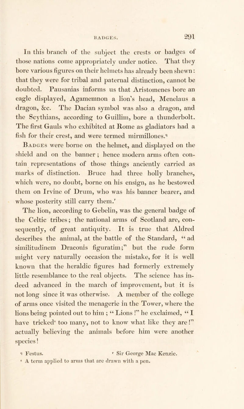In this branch of the subject the crests or badges of those nations come appropriately under notice. That they bore various figures on their helmets has already been shewn: that they were for tribal and paternal distinction, cannot be doubted. Pausanias informs us that Aristomenes bore an eagle displayed, Agamemnon a lion’s head, Menelaus a dragon, &amp;c. The Dacian symbol was also a dragon, and the Scythians, according to Guillim, bore a thunderbolt. The first Gauls who exhibited at Rome as gladiators had a fish for their crest, and were termed mirmillones.q Badges were borne on the helmet, and displayed on the shield and on the banner ; hence modern arms often con¬ tain representations of those things anciently carried as marks of distinction. Bruce had three holly branches, which were, no doubt, borne on his ensign, as he bestowed them on Irvine of Drum, who was his banner bearer, and whose posterity still carry them.r The lion, according to Gebelin, was the general badge of the Celtic tribes; the national arms of Scotland are, con¬ sequently, of great antiquity. It is true that Aldred describes the animal, at the battle of the Standard, 44 ad similitudinem Draconis figuratim;” but the rude form might very naturally occasion the mistake, for it is well known that the heraldic figures had formerly extremely little resemblance to the real objects. The science has in¬ deed advanced in the march of improvement, but it is not long since it was otherwise. A member of the college of arms once visited the menagerie in the Tower, where the lions being pointed out to him ; 44 Lions !” he exclaimed, 441 have tricked5 too many, not to know what like they are!” actually believing the animals before him were another species! Festus. r Sir George Mac Kenzie. 8 A term applied to arms that are drawn with a pen.