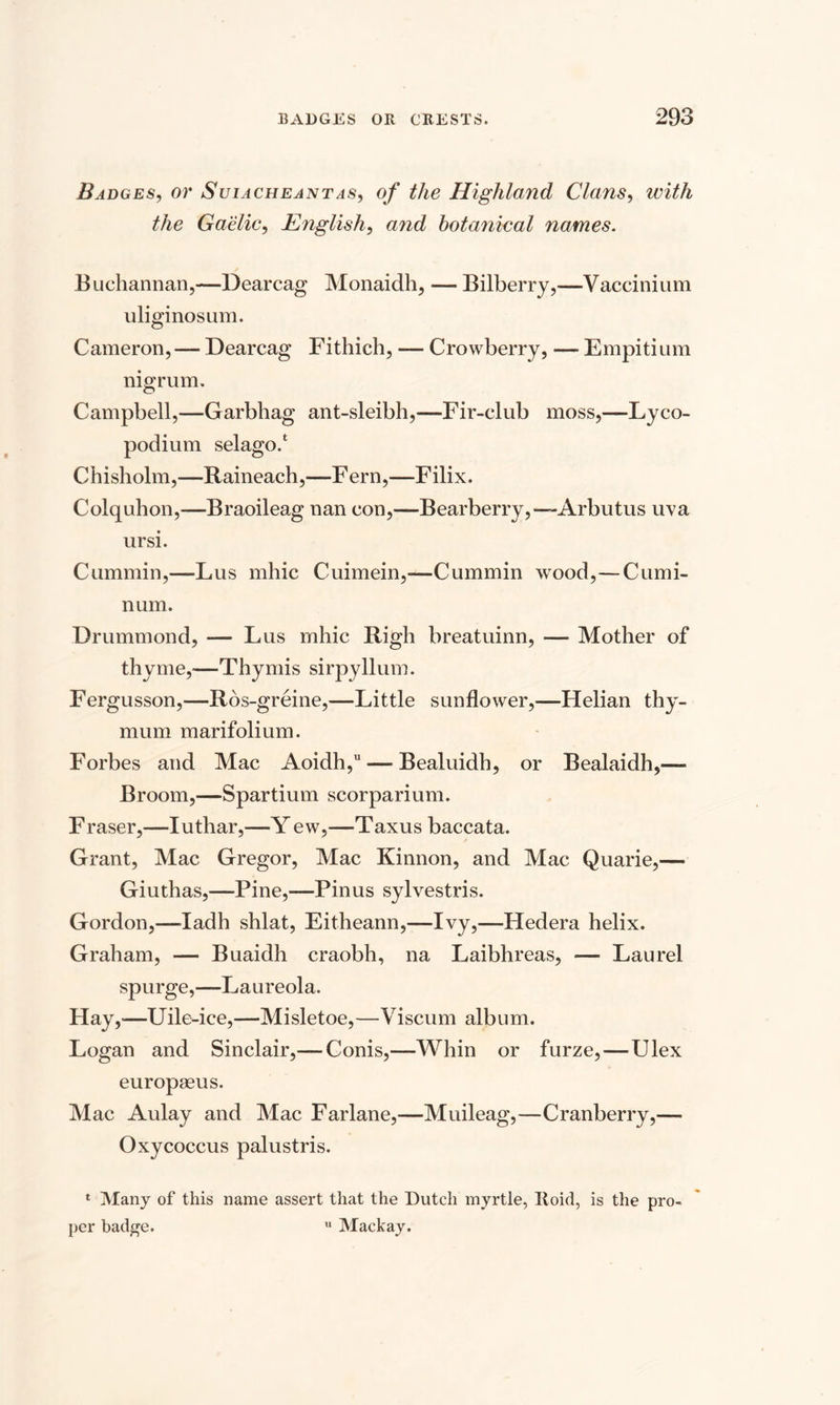 Badges, or Suiacheantas, of the Highland Clans, with the Gaelic, English, and botanical names. Buchannan,—Dearcag Monaidh, — Bilberry,—Vaccinium uliginosum. Cameron, — Dearcag Fithich, — Crowberry, — Empitium nigrum. Campbell,—Garbhag ant-sleibh,—Fir-club moss,—Lyco¬ podium selago/ Chisholm,—Raineach,—Fern,—Filix. Colquhon,—Braoileag nan con,—Bearberry,— Arbutus uva ursi. Cummin,—Lus mhic Cuimein,—Cummin wood,—Cumi- num. Drummond, — Lus mhic Righ breatuinn, — Mother of thyme,—Thy mis sirpyllum. Fergusson,—Ros-greine,—Little sunflower,—Helian thy- mum marifolium. Forbes and Mac Aoidh, — Bealuidh, or Bealaidh,— Broom,—Spartium scorparium. Fraser,—Iuthar,—Yew,—Taxus baccata. Grant, Mac Gregor, Mac Kinnon, and Mac Quarie,— Giuthas,—Pine,—Pinus sylvestris. Gordon,—ladh shlat, Eitheann,—Ivy,—Hedera helix. Graham, — Buaidh craobh, na Laibhreas, — Laurel spurge,—Laureola. Hay,—Uile-ice,—Misletoe,—Viscum album. Logan and Sinclair,—Conis,—Whin or furze,—Ulex europseus. Mac Aulay and Mac Farlane,—Muileag,—Cranberry,— Oxycoccus palustris. 1 Many of this name assert that the Dutch myrtle, Iloid, is the pro¬ per badge. u Mackay.