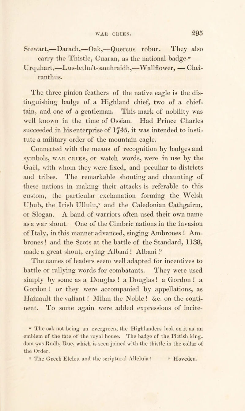 Stewart,—Darach,—Oak,—Quercus robur. They also carry the Thistle, Cuaran, as the national badge.w Urquhart,—Lus-lethn't-samhraidh,—Wallflower, — Chei- ranthus. The three pinion feathers of the native eagle is the dis¬ tinguishing badge of a Highland chief, two of a chief¬ tain, and one of a gentleman. This mark of nobility was well known in the time of Ossian. Had Prince Charles succeeded in his enterprise of 1715, it was intended to insti¬ tute a military order of the mountain eagle. Connected with the means of recognition by badges and symbols, war cries, or watch words, were in use by the Gael, with whom they were fixed, and peculiar to districts and tribes. The remarkable shouting and chaunting of these nations in making their attacks is referable to this custom, the particular exclamation forming the Welsh TJbub, the Irish Ullulu,x and the Caledonian Cathgairm, or Slogan. A band of warriors often used their own name as a war shout. One of the Cimbric nations in the invasion of Italy, in this manner advanced, singing Ambrones ! Am- brones ! and the Scots at the battle of the Standard, 1138, made a great shout, crying Albani! Albani !y The names of leaders seem well adapted for incentives to battle or rallying words for combatants. They were used simply by some as a Douglas ! a Douglas! a Gordon ! a Gordon ! or they were accompanied by appellations, as Hainault the valiant ! Milan the Noble ! &amp;c. on the conti¬ nent. To some again were added expressions of incite- w The oak not being an evergreen, the Highlanders look on it as an emblem of the fate of the royal house. The badge of the Pictish king¬ dom was Rudh, Rue, which is seen joined with the thistle in the collar of the Order. The Greek Eleleu and the scriptural Alleluia ! X y Hoveden.