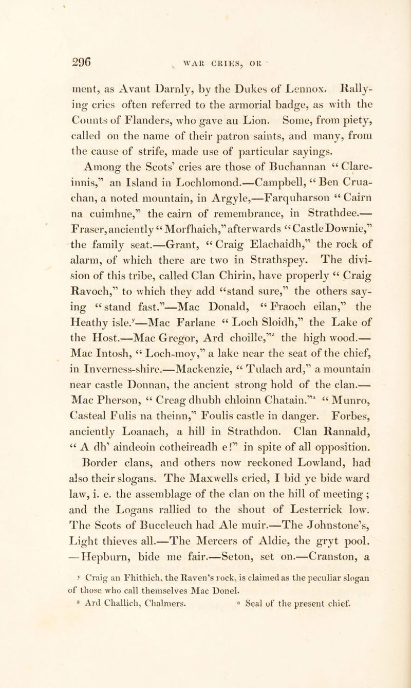 * J merit, as Avant Darnly, by the Dukes of Lennox* Rally¬ ing cries often referred to the armorial badge, as with the Counts of Flanders, who gave au Lion. Some, from piety, called on the name of their patron saints, and many, from the cause of strife, made use of particular sayings. Among the Scots’ cries are those of Bucliannan 44 Clare- innis,” an Island in Lochlomond.—Campbell,44 Ben Crua- chan, a noted mountain, in Argyle,—Farquharson 44 Cairn na cuimhne,” the cairn of remembrance, in Strathdee.— Fraser,anciently44 Morfhaich,”afterwards 44 CastleDownie,” the family seat.—Grant, 44 Craig Elachaidh,” the rock of alarm, of which there are two in Strathspey. The divi¬ sion of this tribe, called Clan Chirin, have properly 44 Craig Ravoch,” to which they add 44stand sure,” the others say¬ ing 44 stand fast.”—Mac Donald, 44 Fraoch eilan,” the Heathy isle.y—Mac Farlane 44 Loch Sloidh,” the Lake of the Host.—Mac Gregor, Ard choille,”'' the high wood.— Mac Intosh, 44 Loch-moy,” a lake near the seat of the chief, in Inverness-shire.—Mackenzie, 44 Tulach ard,” a mountain near castle Donnan, the ancient strong hold of the clan.— Mac Pherson, 44 Creagdhubh chloinn Chatain.”* 44 Munro, Casteal Fulis na theinn,” Foulis castle in danger. Forbes, anciently Loanach, a hill in Strathdon. Clan Rannald, 44 A dh’ aindeoin cotheireadh e!” in spite of all opposition. Border clans, and others now reckoned Lowland, had also their slogans. The Maxwells cried, I bid ye bide ward law, i. e. the assemblage of the clan on the hill of meeting ; and the Logans rallied to the shout of Lesterrick low. The Scots of Buccleuch had Ale muir.—The Johnstone’s, Light thieves all.—The Mercers of Aldie, the gryt pool. — Hepburn, bide me fair.—Seton, set on.—Cranston, a y Craig an Fhithich, the Raven’s rock, is claimed as the peculiar slogan of those who call themselves Mac Donel. ‘ Ard Challich, Chalmers. a Seal of the present chief.