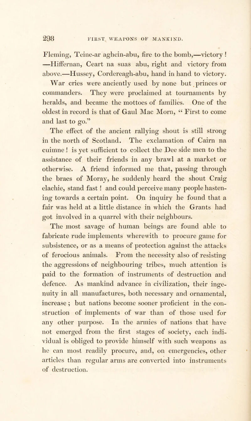 Fleming, Teine-ar aghein-abu, fire to the bomb,—victory ! -—Hiffernan, Ceart na suas abu, right and victory from above.—Hussey, Cordereagh-abu, hand in hand to victory. War cries were anciently used by none but princes or commanders. They were proclaimed at tournaments by heralds, and became the mottoes of families. One of the oldest in record is that of Gaul Mac Morn, “ First to come and last to go.” The effect of the ancient rallying shout is still strong in the north of Scotland. The exclamation of Cairn na cuimne ! is yet sufficient to collect the Dee side men to the assistance of their friends in any brawl at a market or otherwise. A friend informed me that, passing through the braes of Moray, he suddenly heard the shout Craig elachie, stand fast ! and could perceive many people hasten¬ ing towards a certain point. On inquiry he found that a fair was held at a little distance in which the Grants had got involved in a quarrel with their neighbours. The most savage of human beings are found able to fabricate rude implements wherewith to procure game for subsistence, or as a means of protection against the attacks of ferocious animals. From the necessity also of resisting the aggressions of neighbouring tribes, much attention is paid to the formation of instruments of destruction and defence. As mankind advance in civilization, their inge¬ nuity in all manufactures, both necessary and ornamental, increase ; but nations become sooner proficient in the con¬ struction of implements of war than of those used for any other purpose. In the armies of nations that have not emerged from the first stages of society, each indi¬ vidual is obliged to provide himself with such weapons as he can most readily procure, and, on emergencies, other articles than regular arms are converted into instruments of destruction.