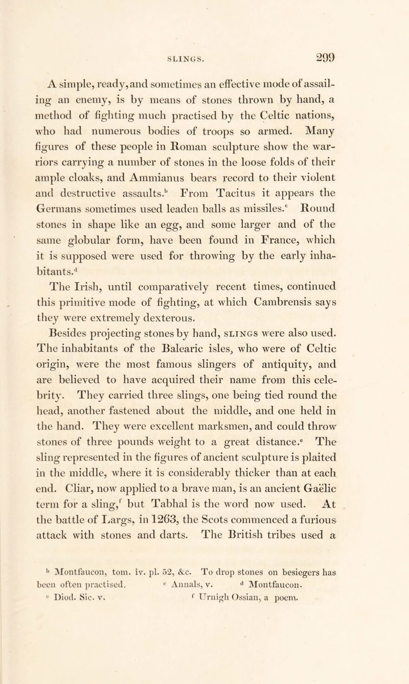 A simple, ready, and sometimes an effective mode of assail¬ ing an enemy, is by means of stones thrown by hand, a method of fighting much practised by the Celtic nations, who had numerous bodies of troops so armed. Many figures of these people in Roman sculpture show the war¬ riors carrying a number of stones in the loose folds of their ample cloaks, and Ammianus bears record to their violent and destructive assaults.b From Tacitus it appears the Germans sometimes used leaden balls as missiles.0 Round stones in shape like an egg, and some larger and of the same globular form, have been found in France, which it is supposed were used for throwing by the early inha¬ bitants.'1 The Irish, until comparatively recent times, continued this primitive mode of fighting, at which Cambrensis says they were extremely dexterous. Besides projecting stones by hand, slings were also used. The inhabitants of the Balearic isles, who were of Celtic origin, were the most famous slingers of antiquity, and are believed to have acquired their name from this cele¬ brity. They carried three slings, one being tied round the head, another fastened about the middle, and one held in the hand. They were excellent marksmen, and could throw stones of three pounds weight to a great distance.® The sling represented in the figures of ancient sculpture is plaited in the middle, where it is considerably thicker than at each end. Cliar, now applied to a brave man, is an ancient Gaelic term for a sling,1 but Tabhal is the word now used. At the battle of Largs, in 1263, the Scots commenced a furious attack with stones and darts. The British tribes used a b Montfaucon, tom. iv. pi. 52, &amp;c. To drop stones on besiegers lias been often practised. c Annals, v. d Montfaucon. c Diod. Sic. v. f Urnigh Ossian, a poem.