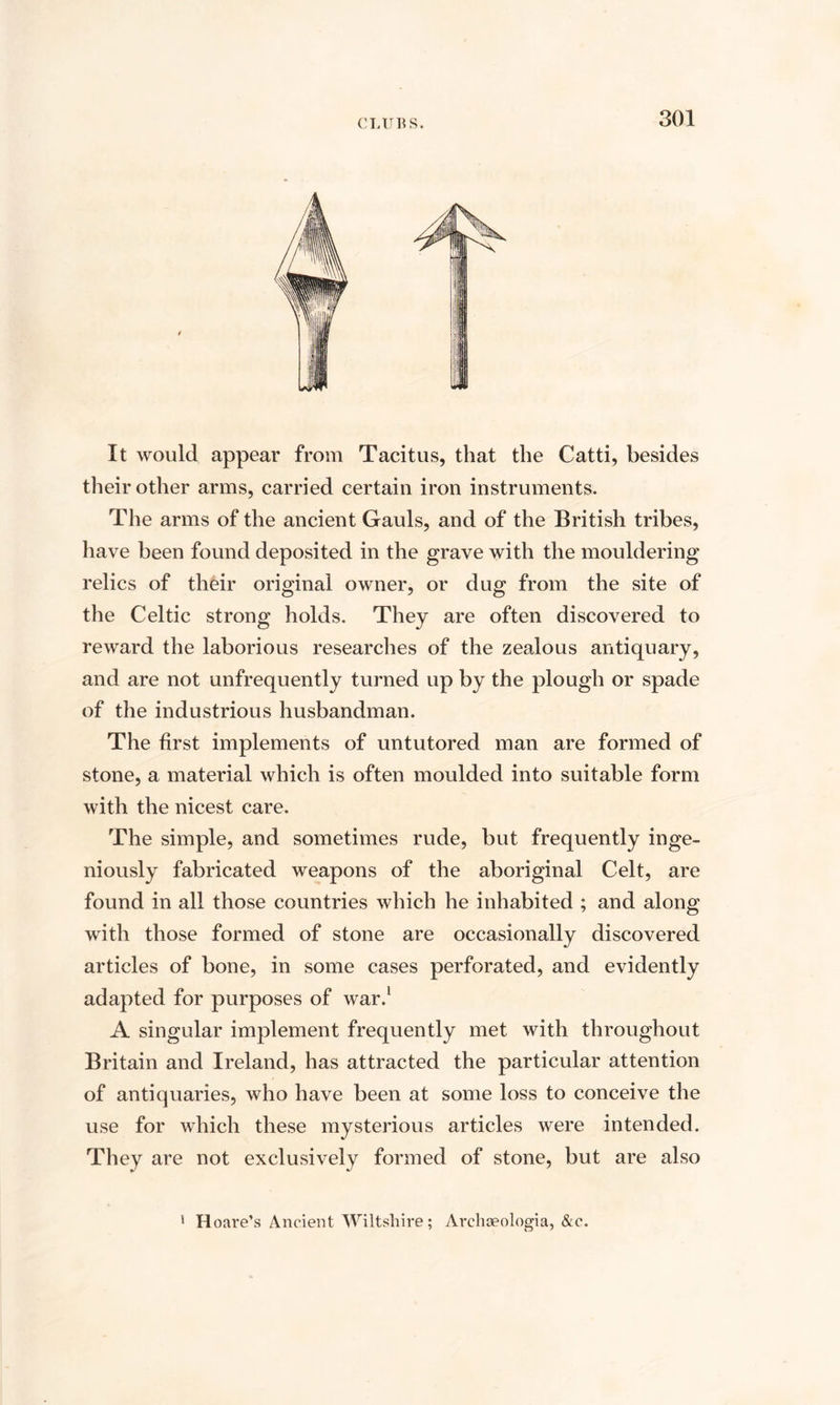 It would appear from Tacitus, that the Catti, besides their other arms, carried certain iron instruments. The arms of the ancient Gauls, and of the British tribes, have been found deposited in the grave with the mouldering relics of their original owner, or dug from the site of the Celtic strong holds. They are often discovered to reward the laborious researches of the zealous antiquary, and are not unfrequently turned up by the plough or spade of the industrious husbandman. The first implements of untutored man are formed of stone, a material which is often moulded into suitable form with the nicest care. The simple, and sometimes rude, but frequently inge¬ niously fabricated weapons of the aboriginal Celt, are found in all those countries which he inhabited ; and along with those formed of stone are occasionally discovered articles of bone, in some cases perforated, and evidently adapted for purposes of war.1 A singular implement frequently met with throughout Britain and Ireland, has attracted the particular attention of antiquaries, who have been at some loss to conceive the use for which these mysterious articles were intended. They are not exclusively formed of stone, but are also 1 Hoare’s Ancient Wiltshire; Archceologia, &amp;c.