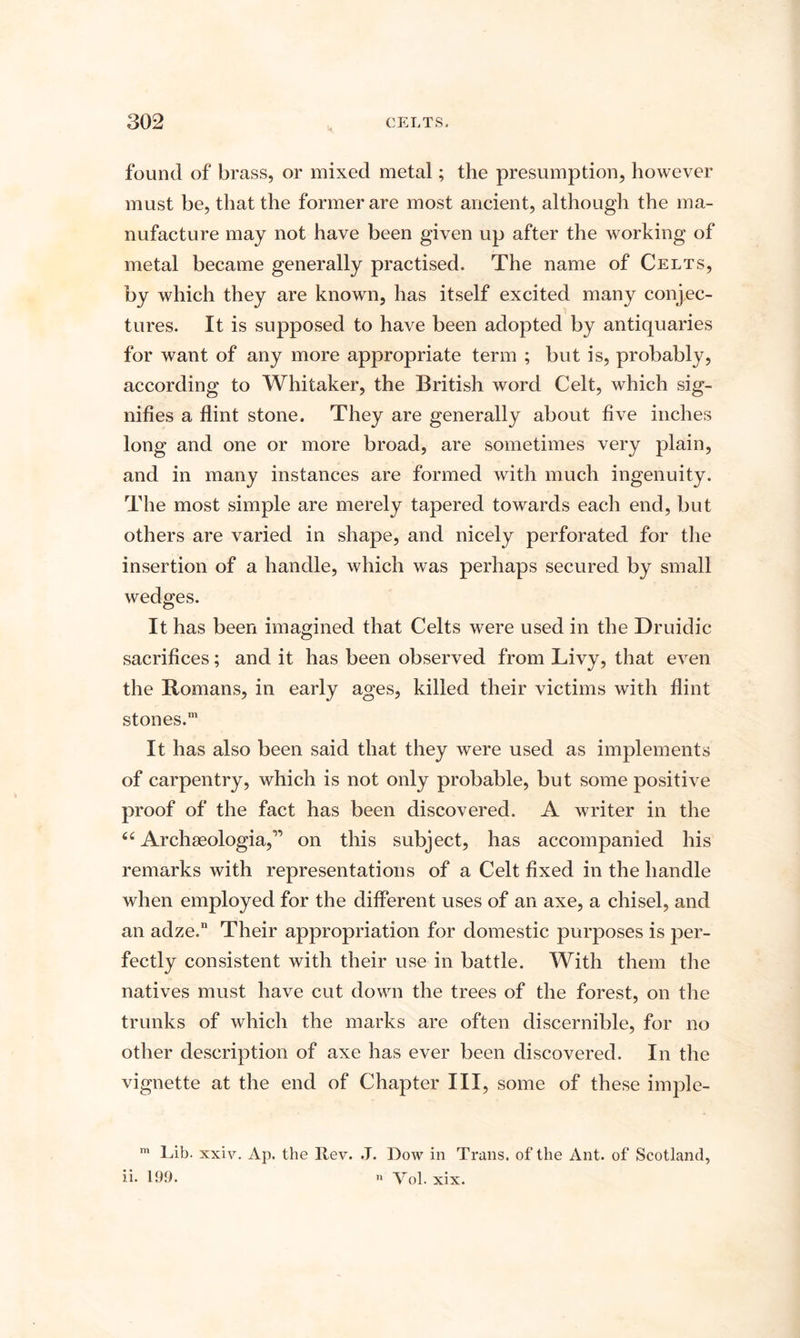 found of brass, or mixed metal; the presumption, however must be, that the former are most ancient, although the ma¬ nufacture may not have been given up after the working of metal became generally practised. The name of Celts, by which they are known, has itself excited many conjec¬ tures. It is supposed to have been adopted by antiquaries for want of any more appropriate term ; but is, probably, according to Whitaker, the British word Celt, which sig¬ nifies a flint stone. They are generally about five inches long and one or more broad, are sometimes very plain, and in many instances are formed with much ingenuity. The most simple are merely tapered towards each end, but others are varied in shape, and nicely perforated for the insertion of a handle, which was perhaps secured by small wedges. It has been imagined that Celts were used in the Druidic sacrifices; and it has been observed from Livy, that even the Romans, in early ages, killed their victims with flint stones.111 It has also been said that they were used as implements of carpentry, which is not only probable, but some positive proof of the fact has been discovered. A writer in the “ Archseologia,” on this subject, has accompanied his remarks with representations of a Celt fixed in the handle when employed for the different uses of an axe, a chisel, and an adze.n Their appropriation for domestic purposes is per¬ fectly consistent with their use in battle. With them the natives must have cut down the trees of the forest, on the trunks of which the marks are often discernible, for no other description of axe has ever been discovered. In the vignette at the end of Chapter III, some of these imple- m Lib. xxiv. Ap. the Rev. J. Dow in Trans, of the Ant. of Scotland, ii- 199. « Vol. xix.