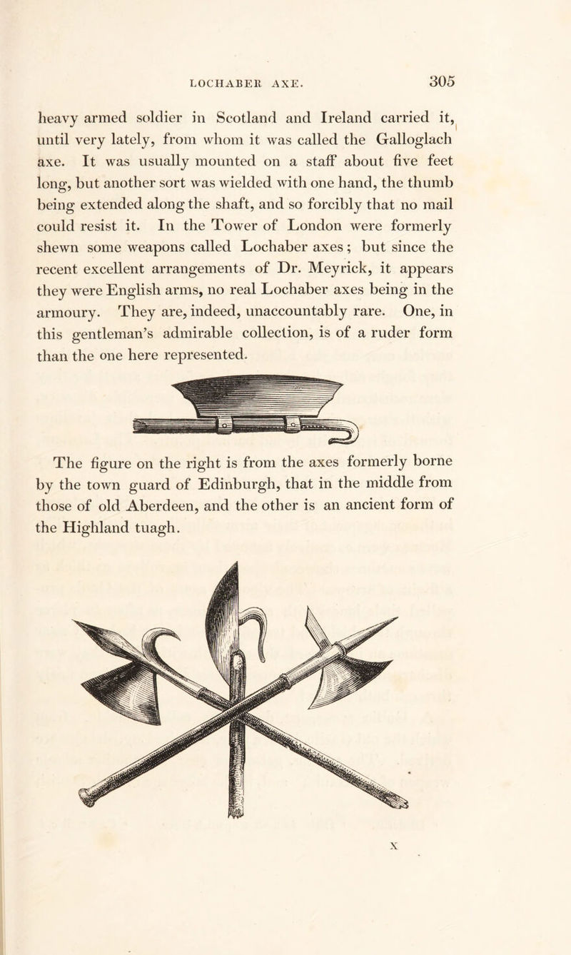 heavy armed soldier in Scotland and Ireland carried it, until very lately, from whom it was called the Galloglach axe. It was usually mounted on a staff about five feet long, but another sort was wielded with one hand, the thumb being extended along the shaft, and so forcibly that no mail could resist it. In the Tower of London were formerly shewn some weapons called Lochaber axes; but since the recent excellent arrangements of Dr. Meyrick, it appears they were English arms, no real Lochaber axes being in the armoury. They are, indeed, unaccountably rare. One, in this gentleman’s admirable collection, is of a ruder form than the one here represented. The figure on the right is from the axes formerly borne by the town guard of Edinburgh, that in the middle from those of old Aberdeen, and the other is an ancient form of the Highland tuagh. x