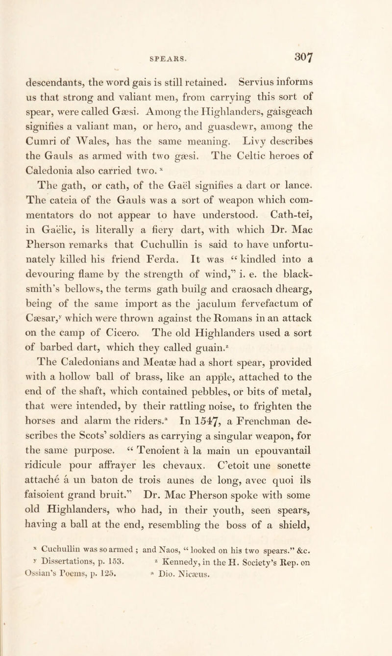 descendants, the word gais is still retained. Servius informs us that strong and valiant men, from carrying this sort of spear, were called Gaesi. Among the Highlanders, gaisgeach signifies a valiant man, or hero, and guasdewr, among the Cumri of Wales, has the same meaning. Livy describes the Gauls as armed with two gaesi. The Celtic heroes of Caledonia also carried two,x The gath, or cath, of the Gael signifies a dart or lance. The cateia of the Gauls was a sort of weapon which com¬ mentators do not appear to have understood. Cath-tei, in Gaelic, is literally a fiery dart, with which Dr. Mac Pherson remarks that Cuchullin is said to have unfortu¬ nately killed his friend Ferda. It was 66 kindled into a devouring flame by the strength of wind,” i. e. the black¬ smith’s bellows, the terms gath builg and craosach dhearg, being of the same import as the jaculum fervefactum of Caesar,y which were thrown against the Romans in an attack on the camp of Cicero. The old Highlanders used a sort of barbed dart, which they called guain.2 The Caledonians and Meatae had a short spear, provided with a hollow ball of brass, like an apple, attached to the end of the shaft, which contained pebbles, or bits of metal, that were intended, by their rattling noise, to frighten the horses and alarm the riders.a In 1547, a Frenchman de¬ scribes the Scots1 soldiers as carrying a singular weapon, for the same purpose. “ Tenoient a la main un epouvantail ridicule pour affrayer les chevaux. C’etoit une sonette attache a un baton de trois aunes de long, avec quoi ils faisoient grand bruit.” Dr. Mac Pherson spoke with some old Highlanders, who had, in their youth, seen spears, having a ball at the end, resembling the boss of a shield, * Cuchullin was so armed ; and Naos, “ looked on his two spears.” &c. y Dissertations, p. 153. * Kennedy, in theH. Society’s Rep. on Ossian’s Poems, p. 125. a Dio. Nicasus.