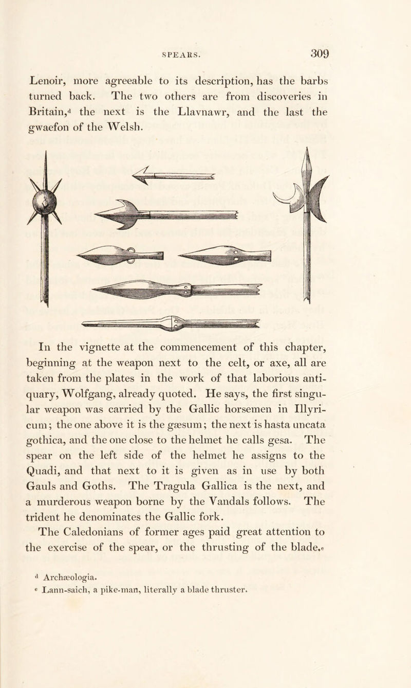 Lenoir, more agreeable to its description, has the barbs turned back. The two others are from discoveries in Britain,*1 the next is the Llavnawr, and the last the gwaefon of the Welsh. In the vignette at the commencement of this chapter, beginning at the weapon next to the celt, or axe, all are taken from the plates in the work of that laborious anti¬ quary, Wolfgang, already quoted. He says, the first singu¬ lar weapon was carried by the Gallic horsemen in Illyri- cum; the one above it is the gsesum; the next is hasta uncata gothica, and the one close to the helmet he calls gesa. The spear on the left side of the helmet he assigns to the Quadi, and that next to it is given as in use by both Gauls and Goths. The Tragula Gallica is the next, and a murderous weapon borne by the Vandals follows. The trident he denominates the Gallic fork. The Caledonians of former ages paid great attention to the exercise of the spear, or the thrusting of the blade.e a Archseologia. e Lann-saich, a pike-man, literally a blade thruster.