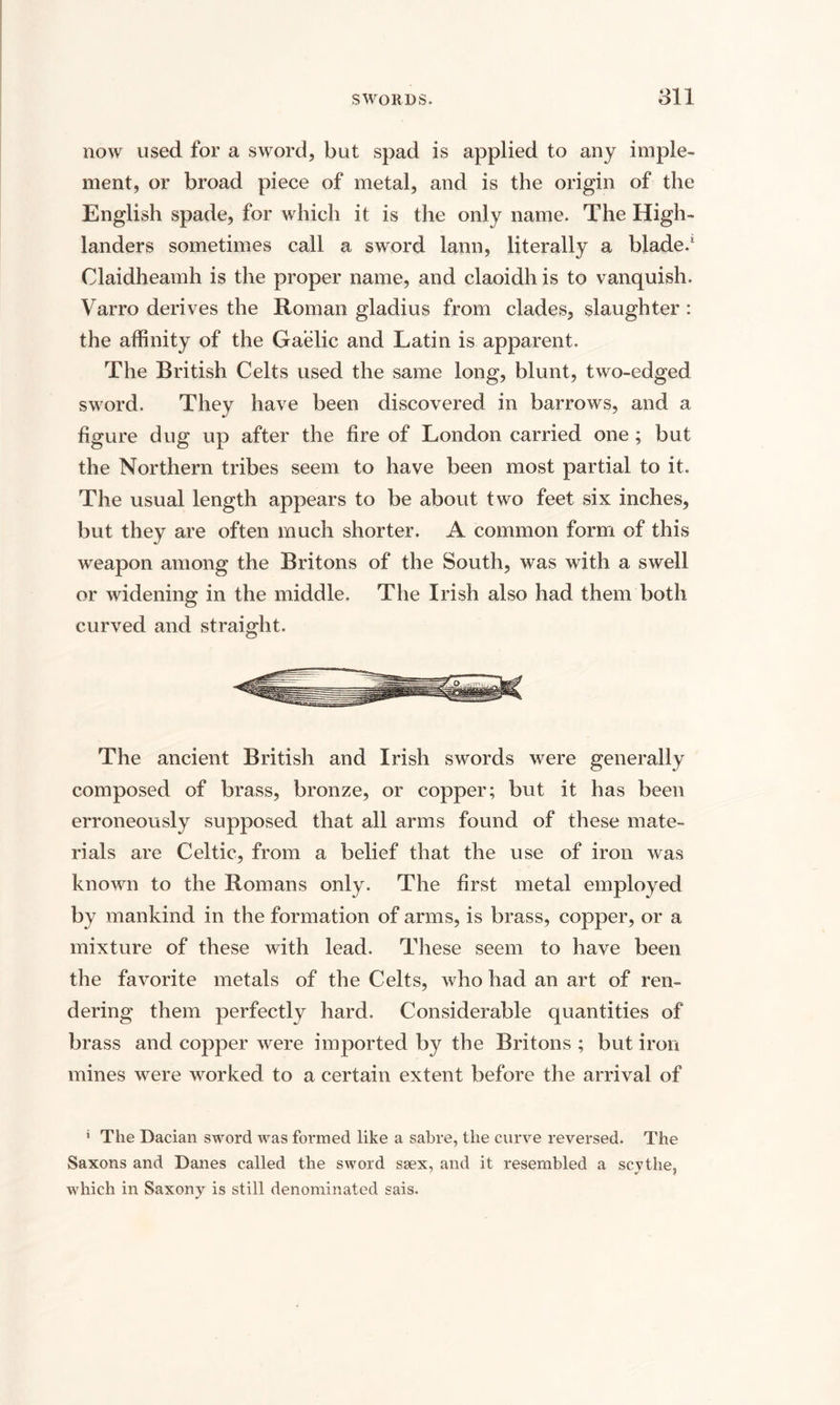 now used for a sword, but spad is applied to any imple¬ ment, or broad piece of metal, and is the origin of the English spade, for which it is the only name. The High¬ landers sometimes call a sword lann, literally a blade.1 Claidheamh is the proper name, and claoidh is to vanquish. Varro derives the Roman gladius from clades, slaughter : the affinity of the Gaelic and Latin is apparent. The British Celts used the same long, blunt, two-edged sword. They have been discovered in barrows, and a figure dug up after the fire of London carried one ; but the Northern tribes seem to have been most partial to it. The usual length appears to be about two feet six inches, but they are often much shorter. A common form of this weapon among the Britons of the South, was with a swell or widening in the middle. The Irish also had them both curved and straight. The ancient British and Irish swords were generally composed of brass, bronze, or copper; but it has been erroneously supposed that all arms found of these mate¬ rials are Celtic, from a belief that the use of iron was known to the Romans only. The first metal employed by mankind in the formation of arms, is brass, copper, or a mixture of these with lead. These seem to have been the favorite metals of the Celts, who had an art of ren¬ dering them perfectly hard. Considerable quantities of brass and copper were imported by the Britons ; but iron mines were worked to a certain extent before the arrival of * The Dacian sword was formed like a sabre, the curve reversed. The Saxons and Danes called the sword ssex, and it resembled a scythe, which in Saxony is still denominated sais.