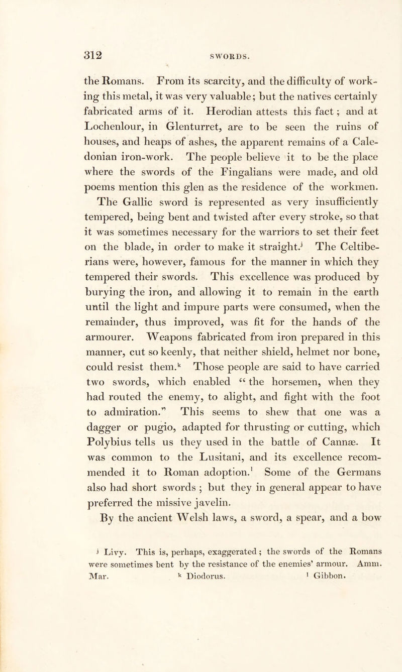 the Romans. From its scarcity, and the difficulty of work¬ ing this metal, it was very valuable; but the natives certainly fabricated arms of it. Herodian attests this fact; and at Lochenlour, in Glenturret, are to be seen the ruins of houses, and heaps of ashes, the apparent remains of a Cale¬ donian iron-work. The people believe it to be the place where the swords of the Fingalians were made, and old poems mention this glen as the residence of the workmen. The Gallic sword is represented as very insufficiently tempered, being bent and twisted after every stroke, so that it was sometimes necessary for the warriors to set their feet on the blade, in order to make it straights The Celtibe- rians were, however, famous for the manner in which they tempered their swords. This excellence was produced by burying the iron, and allowing it to remain in the earth until the light and impure parts were consumed, when the remainder, thus improved, was fit for the hands of the armourer. Weapons fabricated from iron prepared in this manner, cut so keenly, that neither shield, helmet nor bone, could resist them.k Those people are said to have carried two swords, which enabled “ the horsemen, when they had routed the enemy, to alight, and fight with the foot to admiration.’1 This seems to shew that one was a dagger or pugio, adapted for thrusting or cutting, which Polybius tells us they used in the battle of Cannae. It was common to the Lusitani, and its excellence recom¬ mended it to Roman adoption.1 Some of the Germans also had short swords ; but they in general appear to have preferred the missive javelin. By the ancient Welsh laws, a sword, a spear, and a bow 3 Livy. This is, perhaps, exaggerated; the swords of the Romans were sometimes bent by the resistance of the enemies’ armour. Amm. Mar. k Diodorus. 1 Gibbon.