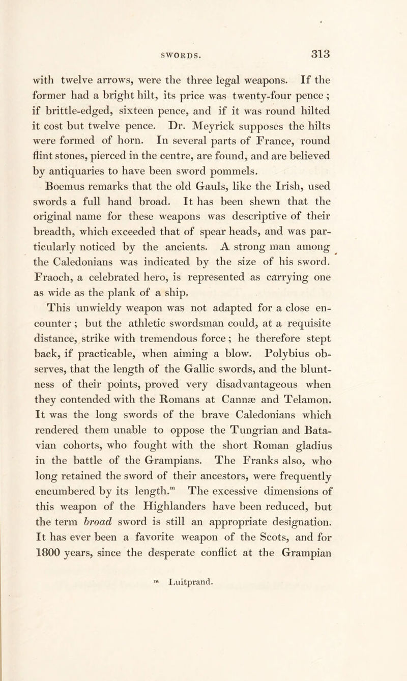with twelve arrows, were the three legal weapons. If the former had a bright hilt, its price was twenty-four pence ; if brittle-edged, sixteen pence, and if it was round hilted it cost but twelve pence. Dr. Meyrick supposes the hilts were formed of horn. In several parts of France, round flint stones, pierced in the centre, are found, and are believed by antiquaries to have been sword pommels. Boemus remarks that the old Gauls, like the Irish, used swords a full hand broad. It has been shewn that the original name for these weapons was descriptive of their breadth, which exceeded that of spear heads, and was par¬ ticularly noticed by the ancients. A strong man among the Caledonians was indicated by the size of his sword. Fraoch, a celebrated hero, is represented as carrying one as wide as the plank of a ship. This unwieldy weapon was not adapted for a close en¬ counter ; but the athletic swordsman could, at a requisite distance, strike with tremendous force; he therefore stept back, if practicable, when aiming a blow. Polybius ob¬ serves, that the length of the Gallic swords, and the blunt¬ ness of their points, proved very disadvantageous when they contended with the Romans at Cannae and Telamon. It was the long swords of the brave Caledonians which rendered them unable to oppose the Tungrian and Bata¬ vian cohorts, who fought with the short Roman gladius in the battle of the Grampians. The Franks also, who long retained the sword of their ancestors, were frequently encumbered by its length.m The excessive dimensions of this weapon of the Highlanders have been reduced, but the term broad sword is still an appropriate designation. It has ever been a favorite weapon of the Scots, and for 1800 years, since the desperate conflict at the Grampian m Luitprand.