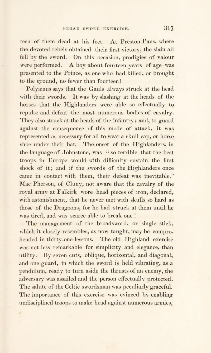 teen of them dead at his feet. At Preston Pans, where the devoted rebels obtained their first victory, the slain all fell by the sword. On this occasion, prodigies of valour were performed. A boy about fourteen years of age was presented to the Prince, as one who had killed, or brought to the ground, no fewer than fourteen! Polysenus says that the Gauls always struck at the head with their swords. It was by slashing at the heads of the horses that the Highlanders were able so effectually to repulse and defeat the most numerous bodies of cavalry. They also struck at the heads of the infantry; and, to guard against the consequence of this mode of attack, it was represented as necessary for all to wear a skull cap, or horse shoe under their hat. The onset of the Highlanders, in the language of Johnstone, was “ so terrible that the best troops in Europe would with difficulty sustain the first shock of it; and if the swords of the Highlanders once came in contact with them, their defeat was inevitable.” Mac Pherson, of Cluny, not aware that the cavalry of the royal army at Falkirk wore head pieces of iron, declared, with astonishment, that he never met with skulls so hard as those of the Dragoons, for he had struck at them until he was tired, and was scarce able to break one ! The management of the broadsword, or single stick, which it closely resembles, as now taught, may be compre¬ hended in thirty-one lessons. The old Highland exercise was not less remarkable for simplicity and elegance, than utility. By seven cuts, oblique, horizontal, and diagonal, and one guard, in which the sword is held vibrating, as a pendulum, ready to turn aside the thrusts of an enemy, the adversary was assailed and the person effectually protected. The salute of the Celtic swordsman was peculiarly graceful. The importance of this exercise was evinced by enabling undisciplined troops to make head against numerous armies,