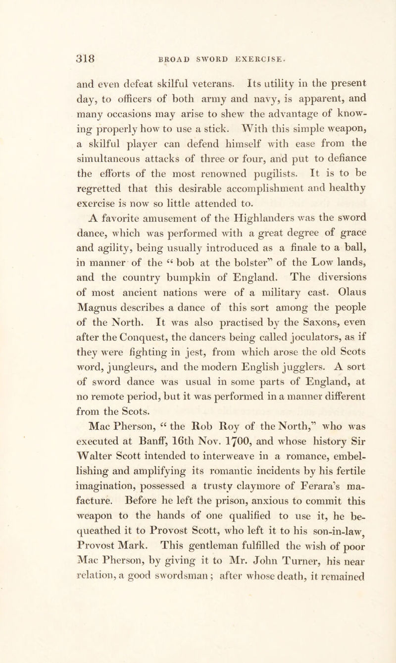 and even defeat skilful veterans. Its utility in the present day, to officers of both army and navy, is apparent, and many occasions may arise to shew the advantage of know¬ ing properly how to use a stick. With this simple weapon, a skilful player can defend himself with ease from the simultaneous attacks of three or four, and put to defiance the efforts of the most renowned pugilists. It is to be regretted that this desirable accomplishment and healthy exercise is now so little attended to. A favorite amusement of the Highlanders was the sword dance, which was performed with a great degree of grace and agility, being usually introduced as a finale to a ball, in manner of the ii bob at the bolster’'’ of the Low lands, and the country bumpkin of England. The diversions of most ancient nations were of a military cast. Olaus Magnus describes a dance of this sort among the people of the North. It was also practised by the Saxons, even after the Conquest, the dancers being called joculators, as if they were fighting in jest, from which arose the old Scots word, jungleurs, and the modern English jugglers. A sort of sword dance was usual in some parts of England, at no remote period, but it was performed in a manner different from the Scots. Mac Pherson, cc the Hob Roy of the North,” who was executed at Banff, 16th Nov. 1700, and whose history Sir Walter Scott intended to interweave in a romance, embel¬ lishing and amplifying its romantic incidents by his fertile imagination, possessed a trusty claymore of Ferara’s ma- facture. Before he left the prison, anxious to commit this weapon to the hands of one qualified to use it, he be¬ queathed it to Provost Scott, who left it to his son-in-law Provost Mark. This gentleman fulfilled the wish of poor Mac Pherson, by giving it to Mr. John Turner, his near relation, a good swordsman; after whose death, it remained