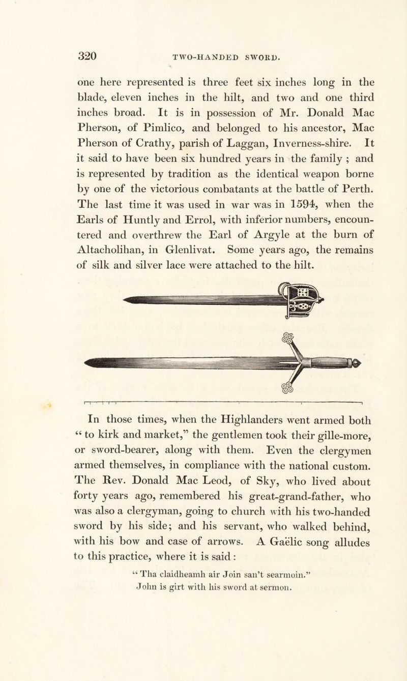 one here represented is three feet six inches long in the blade, eleven inches in the hilt, and two and one third inches broad. It is in possession of Mr. Donald Mac Pherson, of Pimlico, and belonged to his ancestor, Mac Pherson of Crathy, parish of Laggan, Inverness-shire. It it said to have been six hundred years in the family ; and is represented by tradition as the identical weapon borne by one of the victorious combatants at the battle of Perth. The last time it was used in war was in 1594, when the Earls of Huntly and Errol, with inferior numbers, encoun¬ tered and overthrew the Earl of Argyle at the burn of Altacholihan, in Glenlivat. Some years ago, the remains of silk and silver lace were attached to the hilt. In those times, when the Highlanders went armed both “ to kirk and market,” the gentlemen took their gille-more, or sword-bearer, along with them. Even the clergymen armed themselves, in compliance with the national custom. The Rev. Donald Mac Leod, of Sky, who lived about forty years ago, remembered his great-grand-father, who was also a clergyman, going to church with his two-handed sword by his side; and his servant, who walked behind, with his bow and case of arrows. A Gaelic song alludes to this practice, where it is said : “ Tha claidheamh air Join san’t searmoin.” John is girt with his sword at sermon.