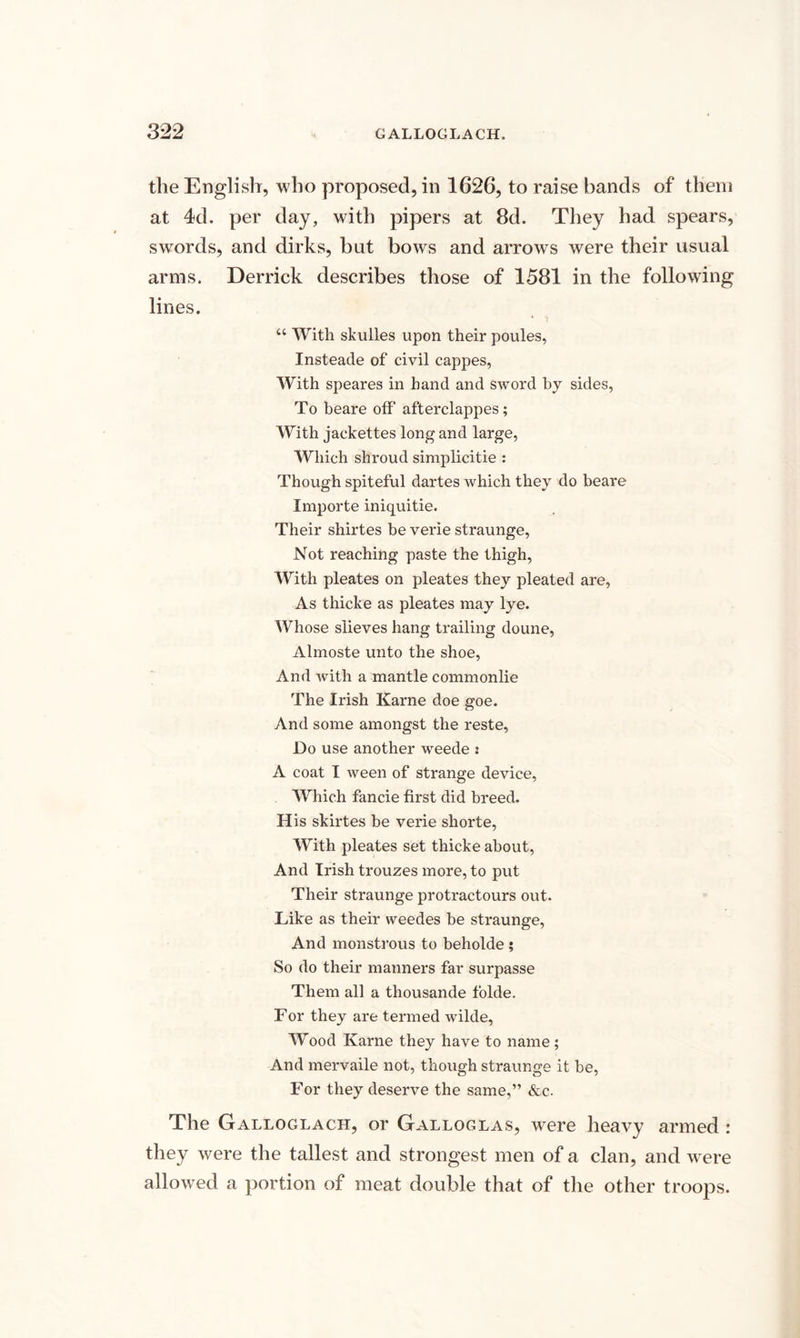 the English, who proposed, in 1626, to raise bands of them at 4d. per day, with pipers at 8d. They had spears, swords, and dirks, but bows and arrows were their usual arms. Derrick describes those of 1581 in the following lines. “ With skulles upon their poules, Insteade of civil cappes, With speares in hand and sword by sides, To beare off afterclappes; With jackettes long and large, Which shroud simplicitie : Though spiteful dartes which they do beare Importe iniquitie. Their shirtes be verie straunge, Not reaching paste the thigh, With pleates on pleates they pleated are, As thicke as pleates may lye. Whose slieves hang trailing doune, Almoste unto the shoe, And ivith a mantle commonlie The Irish Karne doe goe. And some amongst the reste, Do use another weede i A coat I ween of strange device, Which fancie first did breed. His skirtes be verie shorte, With pleates set thicke about, And Irish trouzes more, to put Their straunge protractours out. Like as their weedes be straunge, And monstrous to beholde ; So do their manners far surpasse Them all a thousande folde. For they are termed wilde, Wood Karne they have to name; And mervaile not, though straunge it he, For they deserve the same,” &c. The Galloglach, or Galloglas, were heavy armed : they were the tallest and strongest men of a clan, and were allowed a portion of meat double that of the other troops.