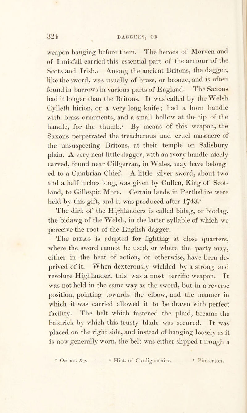 weapon hanging before them. The heroes of Morven and of Innisfail carried this essential part of the armour of the Scots and Irish.r Among the ancient Britons, the dagger, like the sword, was usually of brass, or bronze, and is often found in barrows in various parts of England. The Saxons had it longer than the Britons. It was called by the Welsh Cylleth hirion, or a very long knife; had a horn handle with brass ornaments, and a small hollow at the tip of the handle, for the thumb.8 By means of this weapon, the Saxons perpetrated the treacherous and cruel massacre of the unsuspecting Britons, at their temple on Salisbury plain. A very neat little dagger, with an ivory handle nicely carved, found near Cillgerran, in Wales, may have belong¬ ed to a Cambrian Chief. A little silver sword, about two and a half inches long, was given by Cullen, King of Scot¬ land, to Gillespie More. Certain lands in Perthshire were held by this gift, and it was produced after 1743.‘ The dirk of the Highlanders is called bidag, or biodag, the bidawg of the Welsh, in the latter syllable of which we perceive the root of the English dagger. The bidag is adapted for fighting at close quarters, where the sword cannot be used, or where the party may, either in the heat of action, or otherwise, have been de¬ prived of it. When dexterously wielded by a strong and resolute Highlander, this was a most terrific weapon. It was not held in the same way as the sword, but in a reverse position, pointing towards the elbow, and the manner in which it was carried allowed it to be drawn with perfect facility. The belt which fastened the plaid, became the baldrick by which this trusty blade was secured. It was placed on the right side, and instead of hanging looselv as it is now generally worn, the belt was either slipped through a r Ossian. &c. s Hist, of Cardiganshire. * Pinkerton.