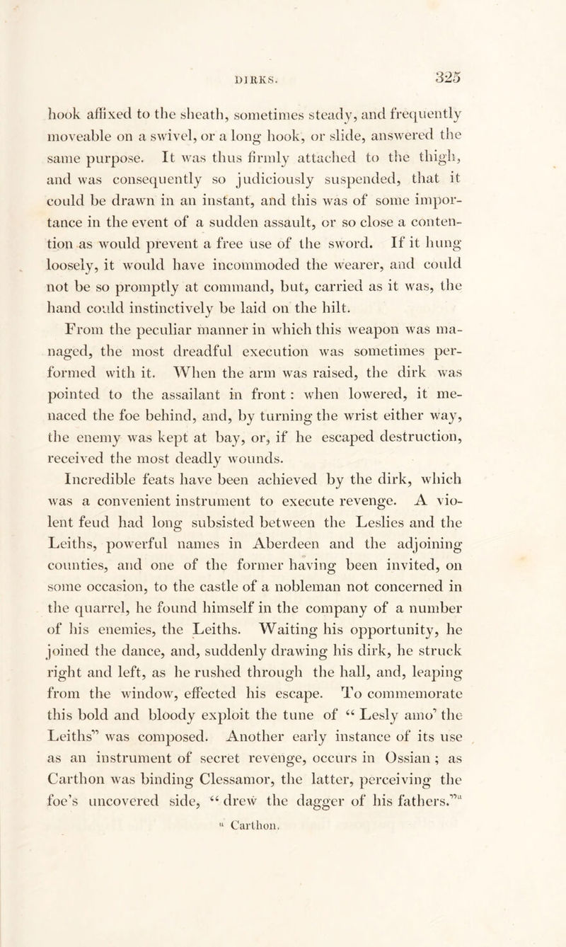 hook affixed to the sheath, sometimes steady, and frequently moveable on a swivel, or a long hook, or slide, answered the same purpose. It was thus firmly attached to the thigh, and was consequently so judiciously suspended, that it could be drawn in an instant, and this was of some impor¬ tance in the event of a sudden assault, or so close a conten¬ tion as would prevent a free use of the sword. If it hung loosely, it would have incommoded the wearer, and could not be so promptly at command, but, carried as it was, the hand could instinctively be laid on the hilt. From the peculiar manner in which this weapon was ma¬ naged, the most dreadful execution was sometimes per¬ formed with it. When the arm was raised, the dirk was pointed to the assailant in front : when lowered, it me¬ naced the foe behind, and, by turning the wrist either way, the enemy was kept at bay, or, if he escaped destruction, received the most deadly wounds. Incredible feats have been achieved by the dirk, which was a convenient instrument to execute revenge. A vio¬ lent feud had long subsisted between the Leslies and the Leiths, powerful names in Aberdeen and the adjoining counties, and one of the former having been invited, on some occasion, to the castle of a nobleman not concerned in the quarrel, he found himself in the company of a number of his enemies, the Leiths. Waiting his opportunity, he joined the dance, and, suddenly drawing his dirk, he struck right and left, as he rushed through the hall, and, leaping from the window, effected his escape. To commemorate this bold and bloody exploit the tune of 44 Lesly amo1 the Leiths'” was composed. Another early instance of its use as an instrument of secret revenge, occurs in Ossian ; as Carthon was binding Clessamor, the latter, perceiving the foe’s uncovered side, 44 drew the dagger of his fathers.'”11 u Carthon,