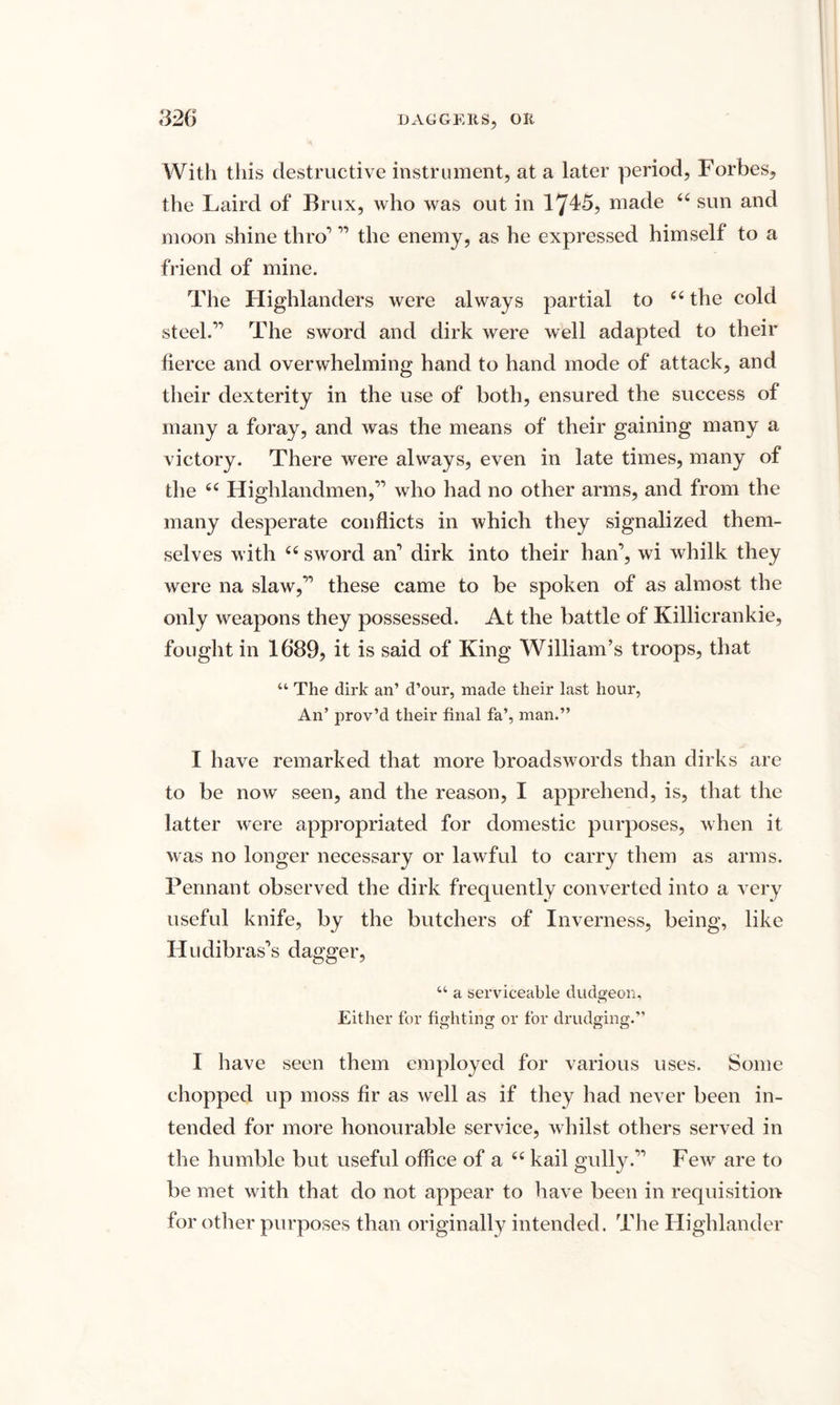 With this destructive instrument, at a later period, Forbes, the Laird of Brux, who was out in 1745? made 44 sun and moon shine thro’ ” the enemy, as he expressed himself to a friend of mine. The Highlanders were always partial to 44 the cold steel.” The sword and dirk were well adapted to their fierce and overwhelming hand to hand mode of attack, and their dexterity in the use of both, ensured the success of many a foray, and was the means of their gaining many a victory. There were always, even in late times, many of the 44 Highlandmen,” who had no other arms, and from the many desperate conflicts in which they signalized them¬ selves with 44 sword an’ dirk into their han, wi whilk they were na slaw,” these came to be spoken of as almost the only weapons they possessed. At the battle of Killicrankie, fought in 1689, it is said of King William’s troops, that 44 The dirk an’ d’our, made their last hour, An’ prov’d their final fa’, man.” I have remarked that more broadswords than dirks are to be now seen, and the reason, I apprehend, is, that the latter were appropriated for domestic purposes, when it was no longer necessary or lawful to carry them as arms. Pennant observed the dirk frequently converted into a very useful knife, by the butchers of Inverness, being, like Iludibras’s dagger, 44 a serviceable dudgeon. Either for fighting or for drudging.” I have seen them employed for various uses. Some chopped up moss fir as well as if they had never been in¬ tended for more honourable service, whilst others served in the humble but useful office of a 44 kail gully.” Few are to be met with that do not appear to have been in requisition for other purposes than originally intended. The Highlander