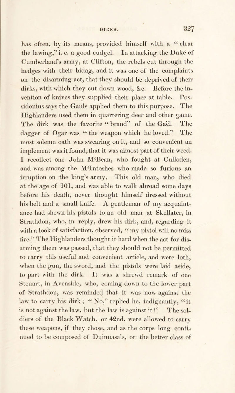 has often, by its means, provided himself with a 44 clear the lawing,” i. e. a good cudgel. In attacking the Duke of Cumberland’s army, at Clifton, the rebels cut through the hedges with their bidag, and it was one of the complaints on the disarming act, that they should be deprived of their dirks, with which they cut down wood, &c. Before the in¬ vention of knives they supplied their place at table. Pos- sidonius says the Gauls applied them to this purpose. The Highlanders used them in quartering deer and other game. The dirk was the favorite 44 brand” of the Gael. The dagger of Ogar was 44 the weapon which he loved.” The most solemn oath was swearing on it, and so convenient an implement was it found, that it was almost part of their weed. I recollect one John M4Bean, who fought at Culloden, and was among the MTntoshes who made so furious an irruption on the king’s army. This old man, who died at the age of 101, and was able to walk abroad some days before his death, never thought himself dressed without his belt and a small knife. A gentleman of my acquaint¬ ance had shewn his pistols to an old man at Skellater, in Strathdon, who, in reply, drew his dirk, and, regarding it with a look of satisfaction, observed, 64 my pistol will no miss fire.” The Highlanders thought it hard when the act for dis¬ arming them was passed, that they should not be permitted to carry this useful and convenient article, and were loth, when the gun, the sword, and the pistols were laid aside, to part with the dirk. It was a shrewd remark of one Steuart, in Avenside, who, coming down to the lower part of Strathdon, was reminded that it was now against the law to carry his dirk; 44 No,” replied he, indignantly, 44it is not against the law, but the law is against it!” The sol¬ diers of the Black Watch, or 42nd, were allowed to carry these weapons, if they chose, and as the corps long conti¬ nued to be composed of Duinuasals, or the better class of